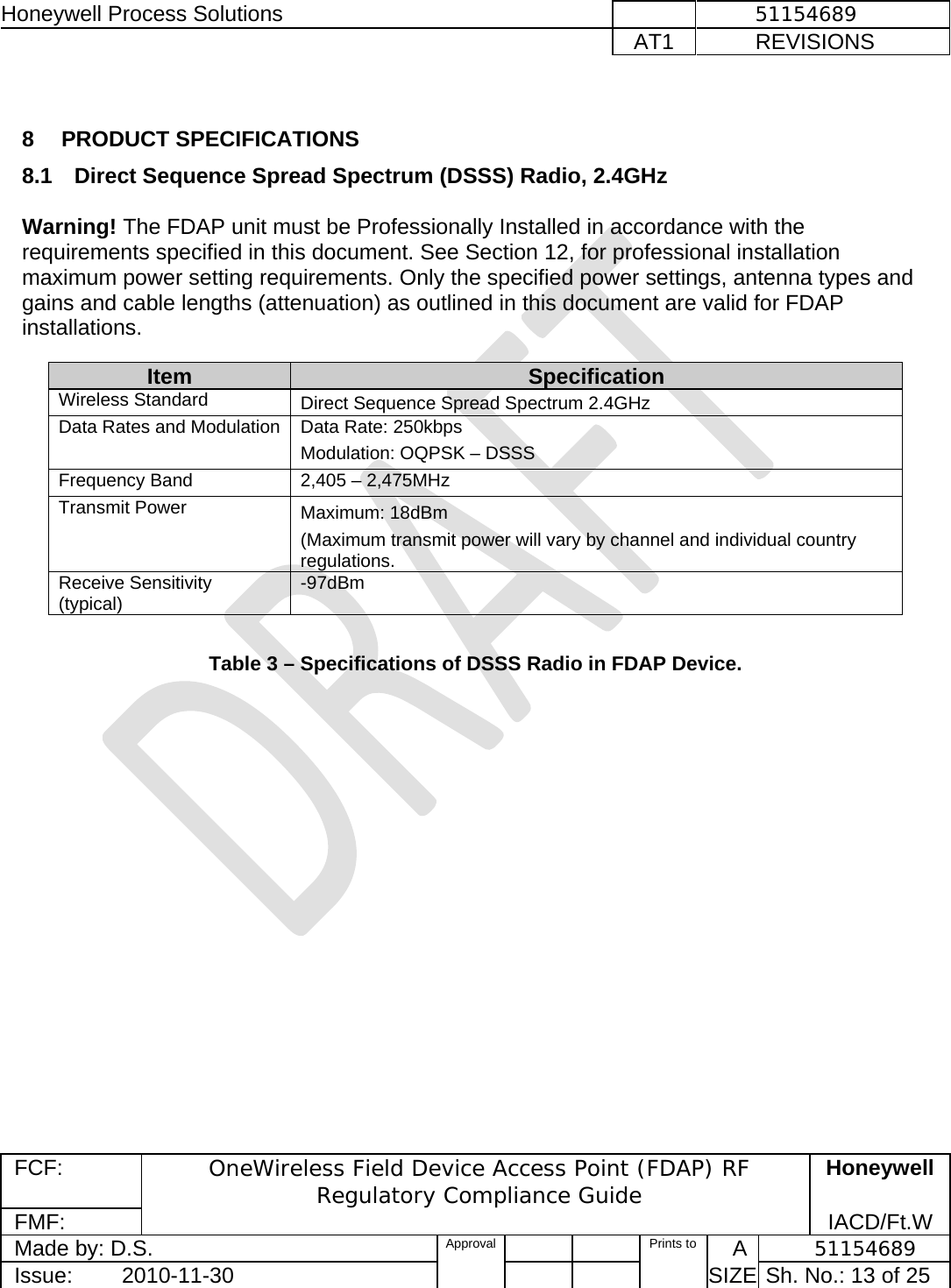 Honeywell Process Solutions              51154689   AT1           REVISIONS  FCF:  OneWireless Field Device Access Point (FDAP) RF Regulatory Compliance Guide Honeywell FMF:               IACD/Ft.W Made by: D.S.   Approval   Prints to     A           51154689 Issue:        2010-11-30          SIZE  Sh. No.: 13 of 25   8 PRODUCT SPECIFICATIONS 8.1  Direct Sequence Spread Spectrum (DSSS) Radio, 2.4GHz   Warning! The FDAP unit must be Professionally Installed in accordance with the requirements specified in this document. See Section 12, for professional installation maximum power setting requirements. Only the specified power settings, antenna types and gains and cable lengths (attenuation) as outlined in this document are valid for FDAP installations.   Table 3 – Specifications of DSSS Radio in FDAP Device.  Item  Specification Wireless Standard   Direct Sequence Spread Spectrum 2.4GHz Data Rates and Modulation  Data Rate: 250kbps  Modulation: OQPSK – DSSS Frequency Band  2,405 – 2,475MHz  Transmit Power  Maximum: 18dBm (Maximum transmit power will vary by channel and individual country regulations.  Receive Sensitivity (typical)  -97dBm 