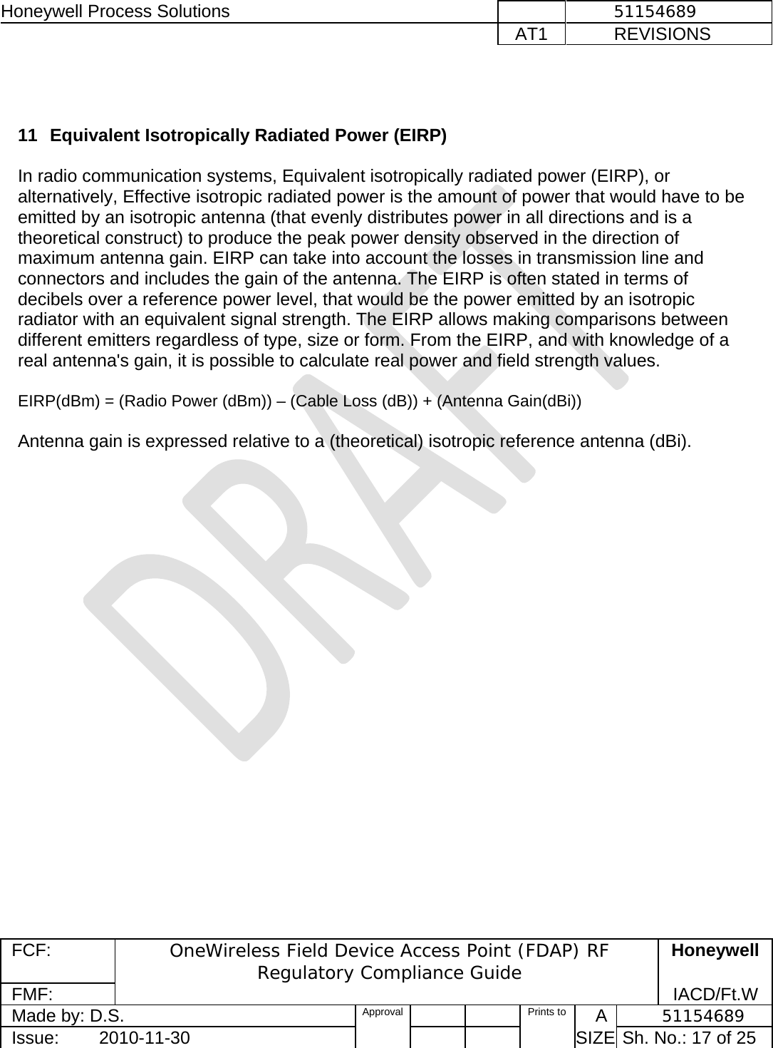 Honeywell Process Solutions              51154689   AT1           REVISIONS  FCF:  OneWireless Field Device Access Point (FDAP) RF Regulatory Compliance Guide Honeywell FMF:               IACD/Ft.W Made by: D.S.   Approval   Prints to     A           51154689 Issue:        2010-11-30          SIZE  Sh. No.: 17 of 25    11  Equivalent Isotropically Radiated Power (EIRP)    In radio communication systems, Equivalent isotropically radiated power (EIRP), or alternatively, Effective isotropic radiated power is the amount of power that would have to be emitted by an isotropic antenna (that evenly distributes power in all directions and is a theoretical construct) to produce the peak power density observed in the direction of maximum antenna gain. EIRP can take into account the losses in transmission line and connectors and includes the gain of the antenna. The EIRP is often stated in terms of decibels over a reference power level, that would be the power emitted by an isotropic radiator with an equivalent signal strength. The EIRP allows making comparisons between different emitters regardless of type, size or form. From the EIRP, and with knowledge of a real antenna&apos;s gain, it is possible to calculate real power and field strength values.  EIRP(dBm) = (Radio Power (dBm)) – (Cable Loss (dB)) + (Antenna Gain(dBi))   Antenna gain is expressed relative to a (theoretical) isotropic reference antenna (dBi).    