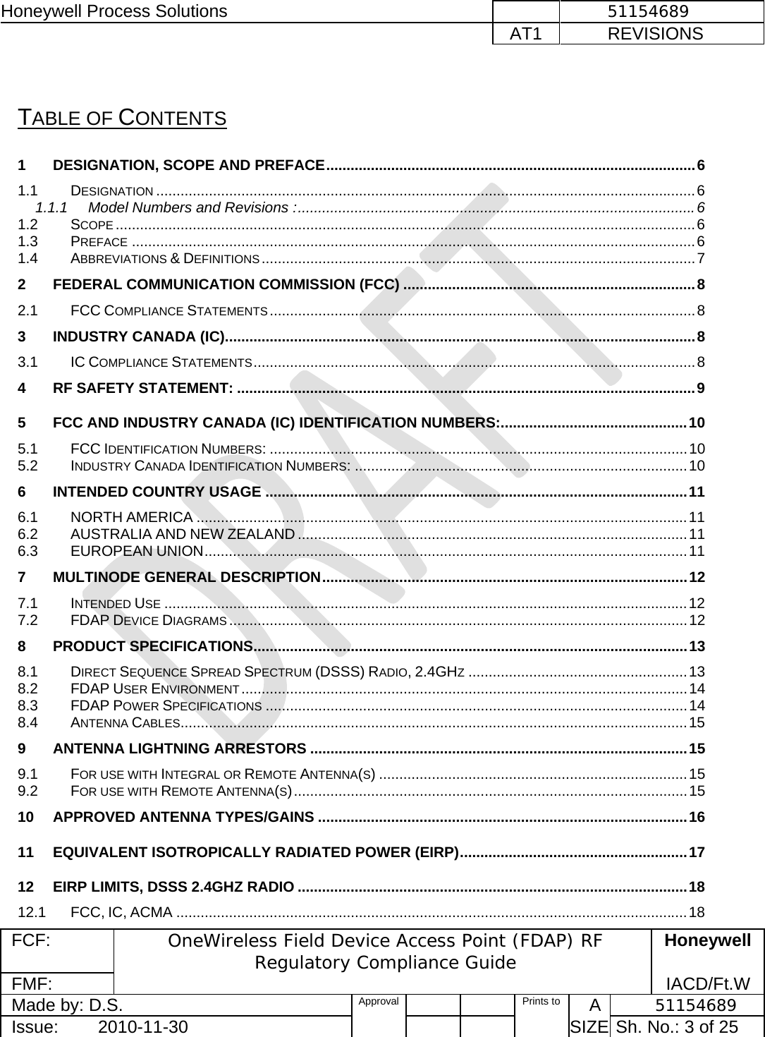 Honeywell Process Solutions              51154689   AT1           REVISIONS  FCF:  OneWireless Field Device Access Point (FDAP) RF Regulatory Compliance Guide Honeywell FMF:               IACD/Ft.W Made by: D.S.   Approval   Prints to     A           51154689 Issue:        2010-11-30          SIZE  Sh. No.: 3 of 25   TABLE OF CONTENTS 1DESIGNATION, SCOPE AND PREFACE ........................................................................................... 61.1DESIGNATION ..................................................................................................................................... 61.1.1Model Numbers and Revisions : .................................................................................................. 61.2SCOPE ............................................................................................................................................... 61.3PREFACE ........................................................................................................................................... 61.4ABBREVIATIONS &amp; DEFINITIONS ........................................................................................................... 72FEDERAL COMMUNICATION COMMISSION (FCC) ........................................................................ 82.1FCC COMPLIANCE STATEMENTS ......................................................................................................... 83INDUSTRY CANADA (IC) .................................................................................................................... 83.1IC COMPLIANCE STATEMENTS .............................................................................................................  84RF SAFETY STATEMENT: ................................................................................................................. 95FCC AND INDUSTRY CANADA (IC) IDENTIFICATION NUMBERS: .............................................. 105.1FCC IDENTIFICATION NUMBERS: ....................................................................................................... 105.2INDUSTRY CANADA IDENTIFICATION NUMBERS: .................................................................................. 106INTENDED COUNTRY USAGE ........................................................................................................ 116.1NORTH AMERICA ......................................................................................................................... 116.2AUSTRALIA AND NEW ZEALAND ................................................................................................ 116.3EUROPEAN UNION .......................................................................................................................  117MULTINODE GENERAL DESCRIPTION .......................................................................................... 127.1INTENDED USE ................................................................................................................................. 127.2FDAP DEVICE DIAGRAMS ................................................................................................................. 128PRODUCT SPECIFICATIONS ........................................................................................................... 138.1DIRECT SEQUENCE SPREAD SPECTRUM (DSSS) RADIO, 2.4GHZ ...................................................... 138.2FDAP USER ENVIRONMENT .............................................................................................................. 148.3FDAP POWER SPECIFICATIONS ........................................................................................................ 148.4ANTENNA CABLES............................................................................................................................. 159ANTENNA LIGHTNING ARRESTORS ............................................................................................. 159.1FOR USE WITH INTEGRAL OR REMOTE ANTENNA(S) ............................................................................ 159.2FOR USE WITH REMOTE ANTENNA(S) ................................................................................................. 1510APPROVED ANTENNA TYPES/GAINS ........................................................................................... 1611EQUIVALENT ISOTROPICALLY RADIATED POWER (EIRP) ........................................................  1712EIRP LIMITS, DSSS 2.4GHZ RADIO ................................................................................................ 1812.1FCC, IC, ACMA .............................................................................................................................. 18