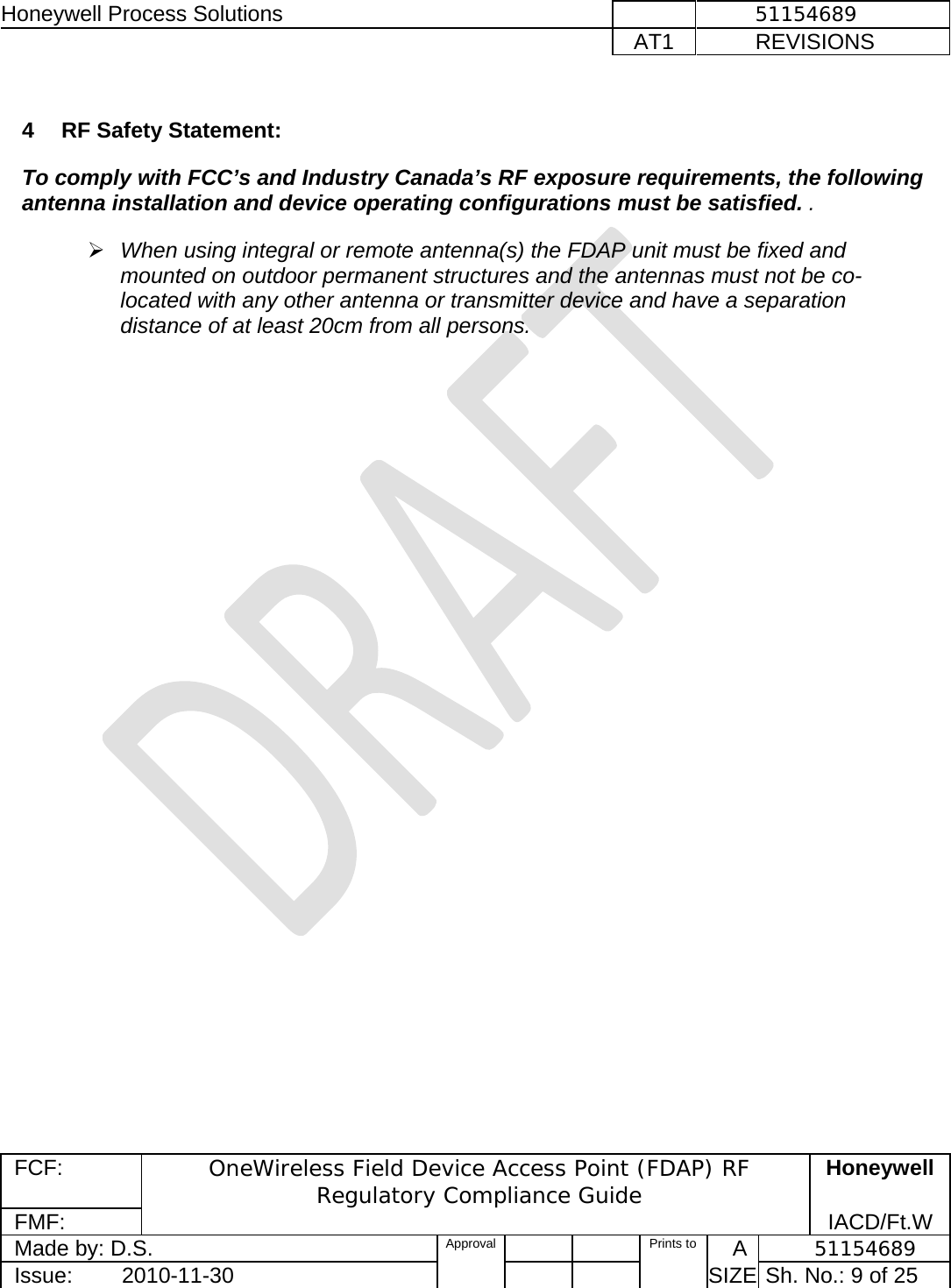 Honeywell Process Solutions              51154689   AT1           REVISIONS  FCF:  OneWireless Field Device Access Point (FDAP) RF Regulatory Compliance Guide Honeywell FMF:               IACD/Ft.W Made by: D.S.   Approval   Prints to     A           51154689 Issue:        2010-11-30          SIZE  Sh. No.: 9 of 25   4  RF Safety Statement:  To comply with FCC’s and Industry Canada’s RF exposure requirements, the following antenna installation and device operating configurations must be satisfied. .    ¾ When using integral or remote antenna(s) the FDAP unit must be fixed and mounted on outdoor permanent structures and the antennas must not be co-located with any other antenna or transmitter device and have a separation distance of at least 20cm from all persons.      