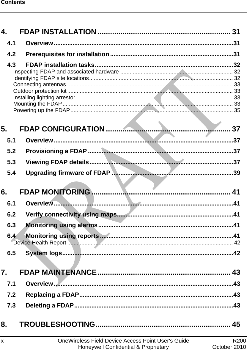 Contents  x  OneWireless Field Device Access Point User&apos;s Guide   R200   Honeywell Confidential &amp; Proprietary  October 2010 4. FDAP INSTALLATION ................................................................ 31 4.1 Overview.........................................................................................................31 4.2 Prerequisites for installation........................................................................31 4.3 FDAP installation tasks.................................................................................32 Inspecting FDAP and associated hardware ........................................................................ 32 Identifying FDAP site locations............................................................................................ 32 Connecting antennas .......................................................................................................... 33 Outdoor protection kit ..........................................................................................................33 Installing lighting arrestor ....................................................................................................33 Mounting the FDAP............................................................................................................. 33 Powering up the FDAP........................................................................................................ 35 5. FDAP CONFIGURATION ............................................................ 37 5.1 Overview.........................................................................................................37 5.2 Provisioning a FDAP .....................................................................................37 5.3 Viewing FDAP details....................................................................................37 5.4 Upgrading firmware of FDAP .......................................................................39 6. FDAP MONITORING ................................................................... 41 6.1 Overview.........................................................................................................41 6.2 Verify connectivity using maps....................................................................41 6.3 Monitoring using alarms...............................................................................41 6.4 Monitoring using reports ..............................................................................41 Device Health Report .......................................................................................................... 42 6.5 System logs....................................................................................................42 7. FDAP MAINTENANCE................................................................ 43 7.1 Overview.........................................................................................................43 7.2 Replacing a FDAP..........................................................................................43 7.3 Deleting a FDAP.............................................................................................43 8. TROUBLESHOOTING................................................................. 45 