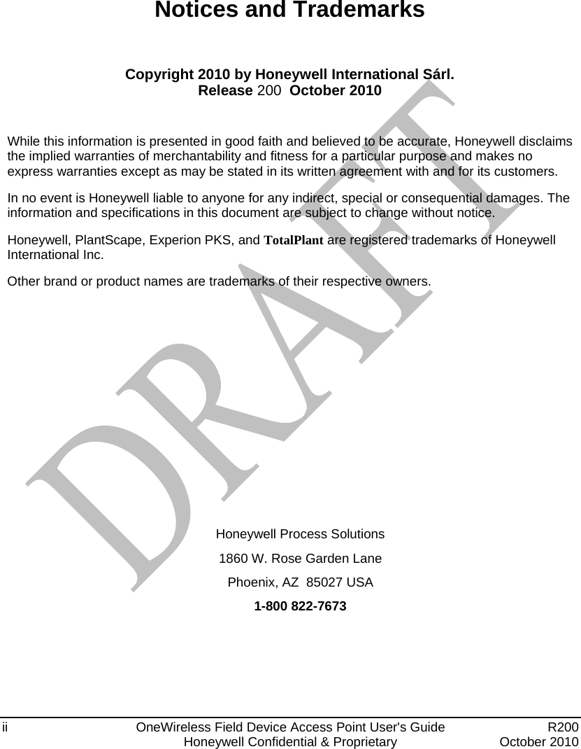  ii  OneWireless Field Device Access Point User&apos;s Guide   R200   Honeywell Confidential &amp; Proprietary  October 2010 Notices and Trademarks  Copyright 2010 by Honeywell International Sárl. Release 200  October 2010  While this information is presented in good faith and believed to be accurate, Honeywell disclaims the implied warranties of merchantability and fitness for a particular purpose and makes no express warranties except as may be stated in its written agreement with and for its customers. In no event is Honeywell liable to anyone for any indirect, special or consequential damages. The information and specifications in this document are subject to change without notice. Honeywell, PlantScape, Experion PKS, and TotalPlant are registered trademarks of Honeywell International Inc. Other brand or product names are trademarks of their respective owners.         Honeywell Process Solutions 1860 W. Rose Garden Lane  Phoenix, AZ  85027 USA 1-800 822-7673 