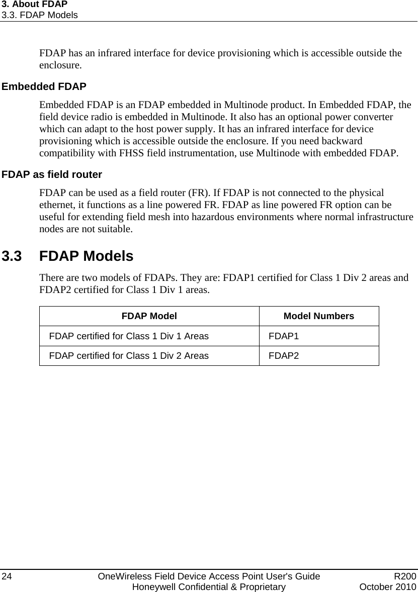 3. About FDAP 3.3. FDAP Models 24  OneWireless Field Device Access Point User&apos;s Guide   R200   Honeywell Confidential &amp; Proprietary  October 2010 FDAP has an infrared interface for device provisioning which is accessible outside the enclosure.  Embedded FDAP Embedded FDAP is an FDAP embedded in Multinode product. In Embedded FDAP, the field device radio is embedded in Multinode. It also has an optional power converter which can adapt to the host power supply. It has an infrared interface for device provisioning which is accessible outside the enclosure. If you need backward compatibility with FHSS field instrumentation, use Multinode with embedded FDAP.  FDAP as field router FDAP can be used as a field router (FR). If FDAP is not connected to the physical ethernet, it functions as a line powered FR. FDAP as line powered FR option can be useful for extending field mesh into hazardous environments where normal infrastructure nodes are not suitable. 3.3 FDAP Models There are two models of FDAPs. They are: FDAP1 certified for Class 1 Div 2 areas and FDAP2 certified for Class 1 Div 1 areas.  FDAP Model  Model Numbers FDAP certified for Class 1 Div 1 Areas  FDAP1 FDAP certified for Class 1 Div 2 Areas  FDAP2  