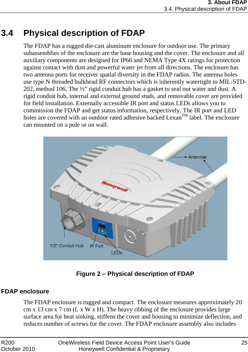 3. About FDAP 3.4. Physical description of FDAP R200  OneWireless Field Device Access Point User&apos;s Guide  25 October 2010  Honeywell Confidential &amp; Proprietary 3.4  Physical description of FDAP The FDAP has a rugged die-cast aluminum enclosure for outdoor use. The primary subassemblies of the enclosure are the base housing and the cover. The enclosure and all auxiliary components are designed for IP66 and NEMA Type 4X ratings for protection against contact with dust and powerful water jet from all directions. The enclosure has two antenna ports for receiver spatial diversity in the FDAP radios. The antenna holes use type N threaded bulkhead RF connectors which is inherently watertight to MIL-STD-202, method 106. The ½” rigid conduit hub has a gasket to seal out water and dust. A rigid conduit hub, internal and external ground studs, and removable cover are provided for field installation. Externally accessible IR port and status LEDs allows you to commission the FDAP and get status information, respectively. The IR port and LED holes are covered with an outdoor rated adhesive backed LexanTM label. The enclosure can mounted on a pole or on wall.     Figure 2 – Physical description of FDAP  FDAP enclosure The FDAP enclosure is rugged and compact. The enclosure measures approximately 20 cm x 13 cm x 7 cm (L x W x H). The heavy ribbing of the enclosure provides large surface area for heat sinking, stiffens the cover and housing to minimize deflection, and reduces number of screws for the cover. The FDAP enclosure assembly also includes 