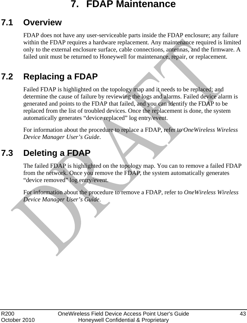  R200   OneWireless Field Device Access Point User&apos;s Guide  43 October 2010  Honeywell Confidential &amp; Proprietary   7. FDAP Maintenance 7.1 Overview FDAP does not have any user-serviceable parts inside the FDAP enclosure; any failure within the FDAP requires a hardware replacement. Any maintenance required is limited only to the external enclosure surface, cable connections, antennas, and the firmware. A failed unit must be returned to Honeywell for maintenance, repair, or replacement.  7.2  Replacing a FDAP Failed FDAP is highlighted on the topology map and it needs to be replaced; and determine the cause of failure by reviewing the logs and alarms. Failed device alarm is generated and points to the FDAP that failed, and you can identify the FDAP to be replaced from the list of troubled devices. Once the replacement is done, the system automatically generates “device replaced” log entry/event. For information about the procedure to replace a FDAP, refer to OneWireless Wireless Device Manager User’s Guide. 7.3  Deleting a FDAP The failed FDAP is highlighted on the topology map. You can to remove a failed FDAP from the network. Once you remove the FDAP, the system automatically generates “device removed” log entry/event. For information about the procedure to remove a FDAP, refer to OneWireless Wireless Device Manager User’s Guide. 