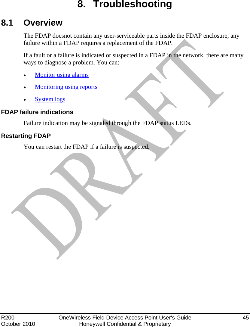  R200   OneWireless Field Device Access Point User&apos;s Guide  45 October 2010  Honeywell Confidential &amp; Proprietary   8. Troubleshooting 8.1 Overview The FDAP doesnot contain any user-serviceable parts inside the FDAP enclosure, any failure within a FDAP requires a replacement of the FDAP.  If a fault or a failure is indicated or suspected in a FDAP in the network, there are many ways to diagnose a problem. You can:  Monitor using alarms  Monitoring using reports  System logs FDAP failure indications Failure indication may be signaled through the FDAP status LEDs.  Restarting FDAP You can restart the FDAP if a failure is suspected.   