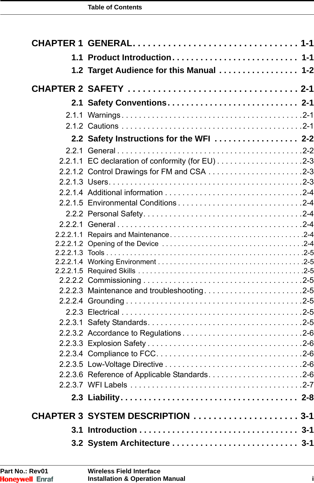 Table of ContentsPart No.: Rev01 Wireless Field InterfaceInstallation &amp; Operation Manual iCHAPTER 1 GENERAL. . . . . . . . . . . . . . . . . . . . . . . . . . . . . . . . . 1-11.1 Product Introduction. . . . . . . . . . . . . . . . . . . . . . . . . . .  1-11.2 Target Audience for this Manual . . . . . . . . . . . . . . . . .  1-2CHAPTER 2 SAFETY  . . . . . . . . . . . . . . . . . . . . . . . . . . . . . . . . . . 2-12.1 Safety Conventions. . . . . . . . . . . . . . . . . . . . . . . . . . . .  2-12.1.1 Warnings . . . . . . . . . . . . . . . . . . . . . . . . . . . . . . . . . . . . . . . . . .2-12.1.2 Cautions . . . . . . . . . . . . . . . . . . . . . . . . . . . . . . . . . . . . . . . . . .2-12.2 Safety Instructions for the WFI  . . . . . . . . . . . . . . . . . .  2-22.2.1 General . . . . . . . . . . . . . . . . . . . . . . . . . . . . . . . . . . . . . . . . . . .2-22.2.1.1 EC declaration of conformity (for EU) . . . . . . . . . . . . . . . . . . . .2-32.2.1.2 Control Drawings for FM and CSA . . . . . . . . . . . . . . . . . . . . . .2-32.2.1.3 Users. . . . . . . . . . . . . . . . . . . . . . . . . . . . . . . . . . . . . . . . . . . . .2-32.2.1.4 Additional information . . . . . . . . . . . . . . . . . . . . . . . . . . . . . . . .2-42.2.1.5 Environmental Conditions . . . . . . . . . . . . . . . . . . . . . . . . . . . . .2-42.2.2 Personal Safety. . . . . . . . . . . . . . . . . . . . . . . . . . . . . . . . . . . . .2-42.2.2.1 General . . . . . . . . . . . . . . . . . . . . . . . . . . . . . . . . . . . . . . . . . . .2-42.2.2.1.1 Repairs and Maintenance. . . . . . . . . . . . . . . . . . . . . . . . . . . . . . . . . .2-42.2.2.1.2 Opening of the Device  . . . . . . . . . . . . . . . . . . . . . . . . . . . . . . . . . . . .2-42.2.2.1.3 Tools . . . . . . . . . . . . . . . . . . . . . . . . . . . . . . . . . . . . . . . . . . . . . . . . . .2-52.2.2.1.4 Working Environment . . . . . . . . . . . . . . . . . . . . . . . . . . . . . . . . . . . . .2-52.2.2.1.5 Required Skills . . . . . . . . . . . . . . . . . . . . . . . . . . . . . . . . . . . . . . . . . .2-52.2.2.2 Commissioning . . . . . . . . . . . . . . . . . . . . . . . . . . . . . . . . . . . . .2-52.2.2.3 Maintenance and troubleshooting . . . . . . . . . . . . . . . . . . . . . . .2-52.2.2.4 Grounding . . . . . . . . . . . . . . . . . . . . . . . . . . . . . . . . . . . . . . . . .2-52.2.3 Electrical . . . . . . . . . . . . . . . . . . . . . . . . . . . . . . . . . . . . . . . . . .2-52.2.3.1 Safety Standards. . . . . . . . . . . . . . . . . . . . . . . . . . . . . . . . . . . .2-52.2.3.2 Accordance to Regulations . . . . . . . . . . . . . . . . . . . . . . . . . . . .2-62.2.3.3 Explosion Safety . . . . . . . . . . . . . . . . . . . . . . . . . . . . . . . . . . . .2-62.2.3.4 Compliance to FCC. . . . . . . . . . . . . . . . . . . . . . . . . . . . . . . . . .2-62.2.3.5 Low-Voltage Directive . . . . . . . . . . . . . . . . . . . . . . . . . . . . . . . .2-62.2.3.6 Reference of Applicable Standards. . . . . . . . . . . . . . . . . . . . . .2-62.2.3.7 WFI Labels  . . . . . . . . . . . . . . . . . . . . . . . . . . . . . . . . . . . . . . . .2-72.3 Liability. . . . . . . . . . . . . . . . . . . . . . . . . . . . . . . . . . . . . .  2-8CHAPTER 3 SYSTEM DESCRIPTION . . . . . . . . . . . . . . . . . . . . . 3-13.1 Introduction . . . . . . . . . . . . . . . . . . . . . . . . . . . . . . . . . .  3-13.2 System Architecture . . . . . . . . . . . . . . . . . . . . . . . . . . .  3-1