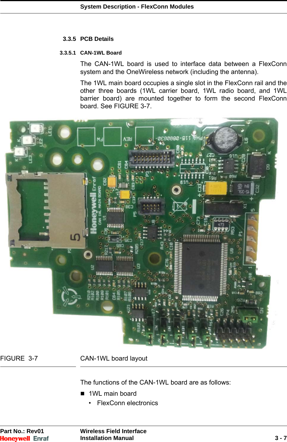 System Description - FlexConn ModulesPart No.: Rev01  Wireless Field InterfaceInstallation Manual 3 - 73.3.5 PCB Details3.3.5.1 CAN-1WL BoardThe CAN-1WL board is used to interface data between a FlexConn system and the OneWireless network (including the antenna).The 1WL main board occupies a single slot in the FlexConn rail and the other three boards (1WL carrier board, 1WL radio board, and 1WL barrier board) are mounted together to form the second FlexConn board. See FIGURE 3-7.FIGURE  3-7 CAN-1WL board layoutThe functions of the CAN-1WL board are as follows:1WL main board• FlexConn electronics