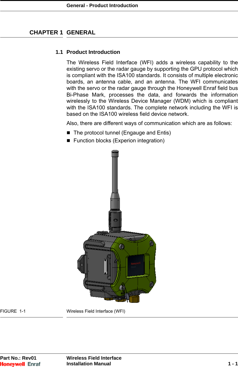 General - Product IntroductionPart No.: Rev01  Wireless Field InterfaceInstallation Manual 1 - 1CHAPTER 1 GENERAL1.1 Product IntroductionThe Wireless Field Interface (WFI) adds a wireless capability to the existing servo or the radar gauge by supporting the GPU protocol which is compliant with the ISA100 standards. It consists of multiple electronic boards, an antenna cable, and an antenna. The WFI communicates with the servo or the radar gauge through the Honeywell Enraf field bus Bi-Phase Mark, processes the data, and forwards the information wirelessly to the Wireless Device Manager (WDM) which is compliant with the ISA100 standards. The complete network including the WFI is based on the ISA100 wireless field device network.Also, there are different ways of communication which are as follows:The protocol tunnel (Engauge and Entis) Function blocks (Experion integration)FIGURE  1-1 Wireless Field Interface (WFI)