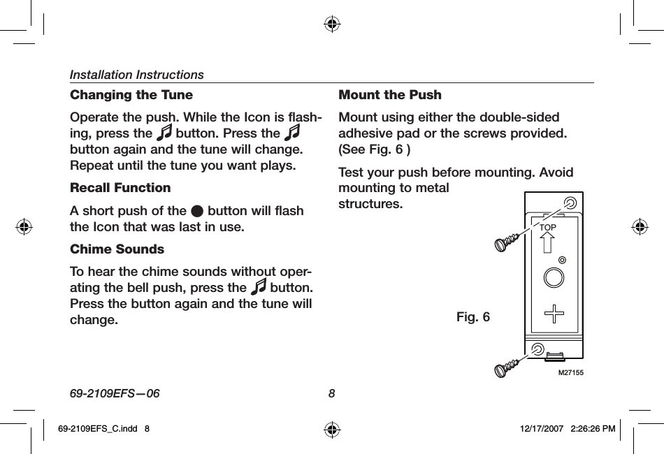 Installation Instructions69-2109EFS—06 8Changing the TuneOperate the push. While the Icon is flash-ing, press the   button. Press the button again and the tune will change. Repeat until the tune you want plays.Recall FunctionA short push of the O button will flash the Icon that was last in use.Chime SoundsTo hear the chime sounds without oper-ating the bell push, press the   button. Press the button again and the tune will change.Mount the PushMount using either the double-sided adhesive pad or the screws provided. (See Fig. 6 )Test your push before mounting. Avoid mounting to metal structures.M27155TOPFig. 669-2109EFS_C.indd   8 12/17/2007   2:26:26 PM