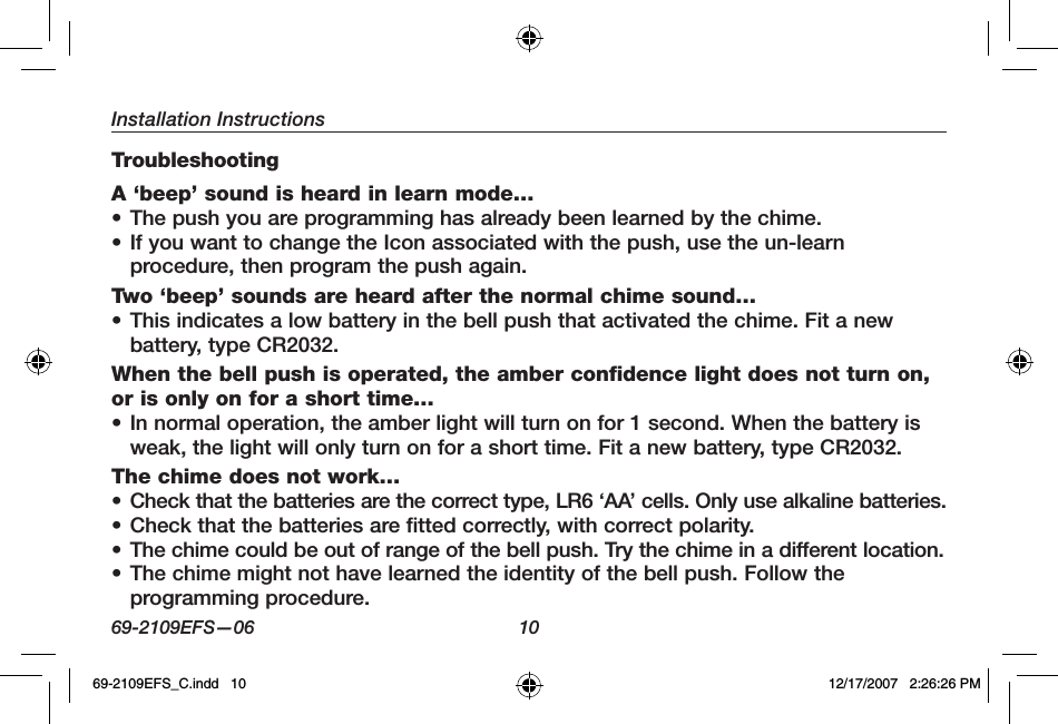 Installation Instructions69-2109EFS—06 10TroubleshootingA ‘beep’ sound is heard in learn mode…• The push you are programming has already been learned by the chime. • If you want to change the Icon associated with the push, use the un-learn procedure, then program the push again.Two ‘beep’ sounds are heard after the normal chime sound…• This indicates a low battery in the bell push that activated the chime. Fit a new battery, type CR2032.When the bell push is operated, the amber confidence light does not turn on, or is only on for a short time…• In normal operation, the amber light will turn on for 1 second. When the battery is weak, the light will only turn on for a short time. Fit a new battery, type CR2032.The chime does not work…• Check that the batteries are the correct type, LR6 ‘AA’ cells. Only use alkaline batteries.• Check that the batteries are fitted correctly, with correct polarity.• The chime could be out of range of the bell push. Try the chime in a different location.• The chime might not have learned the identity of the bell push. Follow the programming procedure.69-2109EFS_C.indd   10 12/17/2007   2:26:26 PM