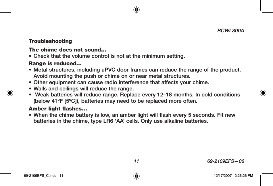 RCWL300A11 69-2109EFS—06TroubleshootingThe chime does not sound…• Check that the volume control is not at the minimum setting.Range is reduced…• Metal structures, including uPVC door frames can reduce the range of the product. Avoid mounting the push or chime on or near metal structures. • Other equipment can cause radio interference that affects your chime. • Walls and ceilings will reduce the range. •  Weak batteries will reduce range. Replace every 12–18 months. In cold conditions (below 41ºF [5ºC]), batteries may need to be replaced more often.Amber light flashes…• When the chime battery is low, an amber light will flash every 5 seconds. Fit new batteries in the chime, type LR6 ‘AA’ cells. Only use alkaline batteries.69-2109EFS_C.indd   11 12/17/2007   2:26:26 PM