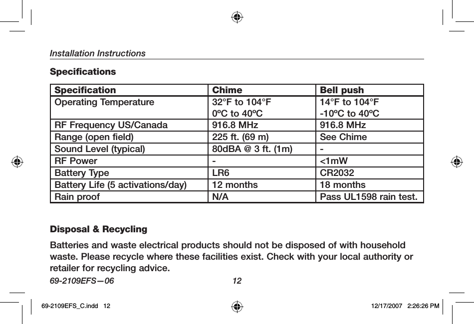 Installation Instructions69-2109EFS—06 12SpecificationsSpecification Chime Bell pushOperating Temperature 32°F to 104°F0ºC to 40ºC14°F to 104°F-10ºC to 40ºCRF Frequency US/Canada 916.8 MHz 916.8 MHzRange (open field) 225 ft. (69 m) See ChimeSound Level (typical) 80dBA @ 3 ft. (1m) -RF Power - &lt;1mWBattery Type LR6 CR2032Battery Life (5 activations/day) 12 months 18 monthsRain proof N/A Pass UL1598 rain test.Disposal &amp; RecyclingBatteries and waste electrical products should not be disposed of with household waste. Please recycle where these facilities exist. Check with your local authority or retailer for recycling advice.69-2109EFS_C.indd   12 12/17/2007   2:26:26 PM