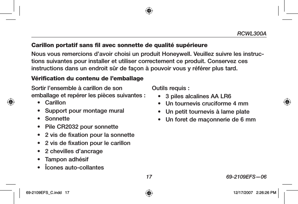 RCWL300A17 69-2109EFS—06Carillon portatif sans fil avec sonnette de qualité supérieureNous vous remercions d’avoir choisi un produit Honeywell. Veuillez suivre les instruc-tions suivantes pour installer et utiliser correctement ce produit. Conservez ces instructions dans un endroit sûr de façon à pouvoir vous y référer plus tard.Vérification du contenu de l’emballageSortir l’ensemble à carillon de son emballage et repérer les pièces suivantes :• Carillon• Support pour montage mural• Sonnette• Pile CR2032 pour sonnette• 2 vis de fixation pour la sonnette• 2 vis de fixation pour le carillon• 2 chevilles d’ancrage• Tampon adhésif• Îcones auto-collantesOutils requis : • 3 piles alcalines AA LR6• Un tournevis cruciforme 4 mm• Un petit tournevis à lame plate• Un foret de maçonnerie de 6 mm69-2109EFS_C.indd   17 12/17/2007   2:26:26 PM