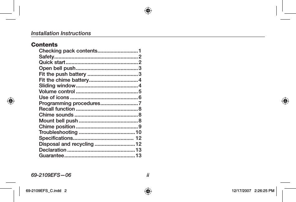 Installation Instructions69-2109EFS—06 iiContents Checking pack contents............................ 1Safety..........................................................2Quick start..................................................2Open bell push........................................... 3Fit the push battery ...................................3Fit the chime battery..................................4Sliding window...........................................4Volume control ...........................................5Use of icons ...............................................6Programming procedures.......................... 7Recall function ...........................................8Chime sounds ............................................8Mount bell push ......................................... 8Chime position ........................................... 9Troubleshooting ....................................... 10Specifications.......................................... 12Disposal and recycling ............................12Declaration ...............................................13Guarantee................................................. 1369-2109EFS_C.indd   2 12/17/2007   2:26:25 PM