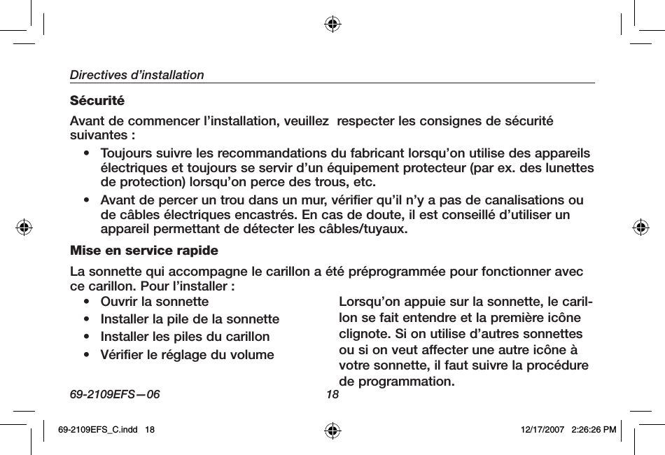 69-2109EFS—06 18Directives d’installationSécuritéAvant de commencer l’installation, veuillez  respecter les consignes de sécuritésuivantes : • Toujours suivre les recommandations du fabricant lorsqu’on utilise des appareils électriques et toujours se servir d’un équipement protecteur (par ex. des lunettes de protection) lorsqu’on perce des trous, etc.• Avant de percer un trou dans un mur, vérifier qu’il n’y a pas de canalisations ou de câbles électriques encastrés. En cas de doute, il est conseillé d’utiliser un appareil permettant de détecter les câbles/tuyaux.Mise en service rapideLa sonnette qui accompagne le carillon a été préprogrammée pour fonctionner avec ce carillon. Pour l’installer :• Ouvrir la sonnette • Installer la pile de la sonnette • Installer les piles du carillon • Vérifier le réglage du volumeLorsqu’on appuie sur la sonnette, le caril-lon se fait entendre et la première icône clignote. Si on utilise d’autres sonnettes ou si on veut affecter une autre icône à votre sonnette, il faut suivre la procédure de programmation.69-2109EFS_C.indd   18 12/17/2007   2:26:26 PM