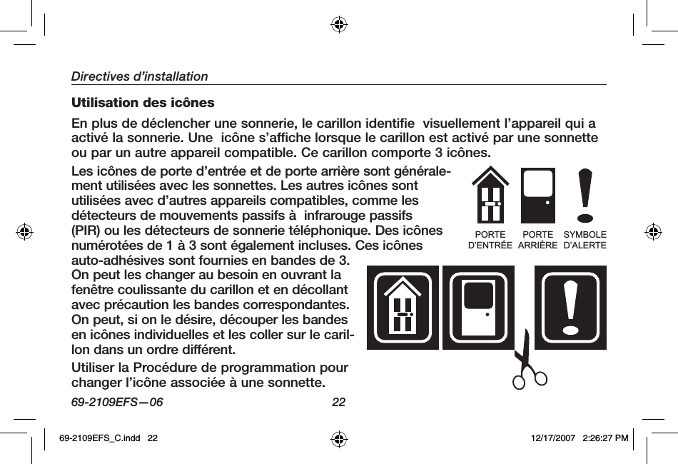 69-2109EFS—06 22Directives d’installationUtilisation des icônesEn plus de déclencher une sonnerie, le carillon identifie  visuellement l’appareil qui a activé la sonnerie. Une  icône s’affiche lorsque le carillon est activé par une sonnette ou par un autre appareil compatible. Ce carillon comporte 3 icônes.Les icônes de porte d’entrée et de porte arrière sont générale-ment utilisées avec les sonnettes. Les autres icônes sont utilisées avec d’autres appareils compatibles, comme les détecteurs de mouvements passifs à  infrarouge passifs (PIR) ou les détecteurs de sonnerie téléphonique. Des icônes numérotées de 1 à 3 sont également incluses. Ces icônes auto-adhésives sont fournies en bandes de 3. On peut les changer au besoin en ouvrant la fenêtre coulissante du carillon et en décollant avec précaution les bandes correspondantes. On peut, si on le désire, découper les bandes en icônes individuelles et les coller sur le caril-lon dans un ordre différent.Utiliser la Procédure de programmation pour changer l’icône associée à une sonnette.PORTED’ENTRÉEPORTEARRIÈRESYMBOLED’ALERTE69-2109EFS_C.indd   22 12/17/2007   2:26:27 PM