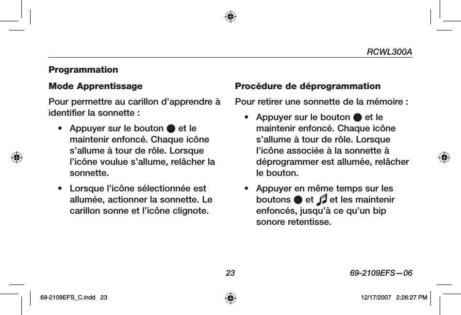 RCWL300A23 69-2109EFS—06ProgrammationMode ApprentissagePour permettre au carillon d’apprendre à identifier la sonnette :• Appuyer sur le bouton O et le maintenir enfoncé. Chaque icône s’allume à tour de rôle. Lorsque l’icône voulue s’allume, relâcher la sonnette.• Lorsque l’icône sélectionnée est allumée, actionner la sonnette. Le carillon sonne et l’icône clignote.Procédure de déprogrammationPour retirer une sonnette de la mémoire :• Appuyer sur le bouton O et le maintenir enfoncé. Chaque icône s’allume à tour de rôle. Lorsque l’icône associée à la sonnette à déprogrammer est allumée, relâcher le bouton.• Appuyer en même temps sur les boutons O et   et les maintenir enfoncés, jusqu’à ce qu’un bip sonore retentisse.69-2109EFS_C.indd   23 12/17/2007   2:26:27 PM