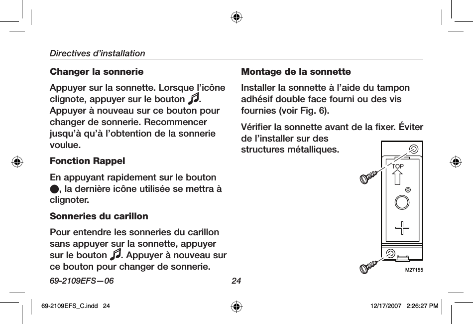 69-2109EFS—06 24Directives d’installationChanger la sonnerieAppuyer sur la sonnette. Lorsque l’icône clignote, appuyer sur le bouton  .Appuyer à nouveau sur ce bouton pour changer de sonnerie. Recommencer jusqu’à qu’à l’obtention de la sonnerie voulue.Fonction RappelEn appuyant rapidement sur le bouton O, la dernière icône utilisée se mettra à clignoter.Sonneries du carillonPour entendre les sonneries du carillon sans appuyer sur la sonnette, appuyer sur le bouton  . Appuyer à nouveau sur ce bouton pour changer de sonnerie.Montage de la sonnetteInstaller la sonnette à l’aide du tampon adhésif double face fourni ou des vis fournies (voir Fig. 6).Vérifier la sonnette avant de la fixer. Éviter de l’installer sur des structures métalliques.M27155TOP69-2109EFS_C.indd   24 12/17/2007   2:26:27 PM