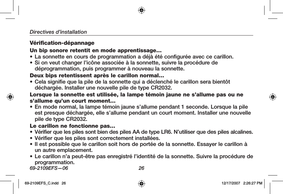 69-2109EFS—06 26Directives d’installationVérification-dépannage Un bip sonore retentit en mode apprentissage…• La sonnette en cours de programmation a déjà été configurée avec ce carillon.• Si on veut changer l’icône associée à la sonnette, suivre la procédure de déprogrammation, puis programmer à nouveau la sonnette. Deux bips retentissent après le carillon normal…• Cela signifie que la pile de la sonnette qui a déclenché le carillon sera bientôt déchargée. Installer une nouvelle pile de type CR2032. Lorsque la sonnette est utilisée, la lampe témoin jaune ne s’allume pas ou ne s’allume qu’un court moment…• En mode normal, la lampe témoin jaune s’allume pendant 1 seconde. Lorsque la pile est presque déchargée, elle s’allume pendant un court moment. Installer une nouvelle pile de type CR2032.Le carillon ne fonctionne pas…• Vérifier que les piles sont bien des piles AA de type LR6. N’utiliser que des piles alcalines.• Vérifier que les piles sont correctement installées. • Il est possible que le carillon soit hors de portée de la sonnette. Essayer le carillon à un autre emplacement. • Le carillon n’a peut-être pas enregistré l’identité de la sonnette. Suivre la procédure de programmation.69-2109EFS_C.indd   26 12/17/2007   2:26:27 PM