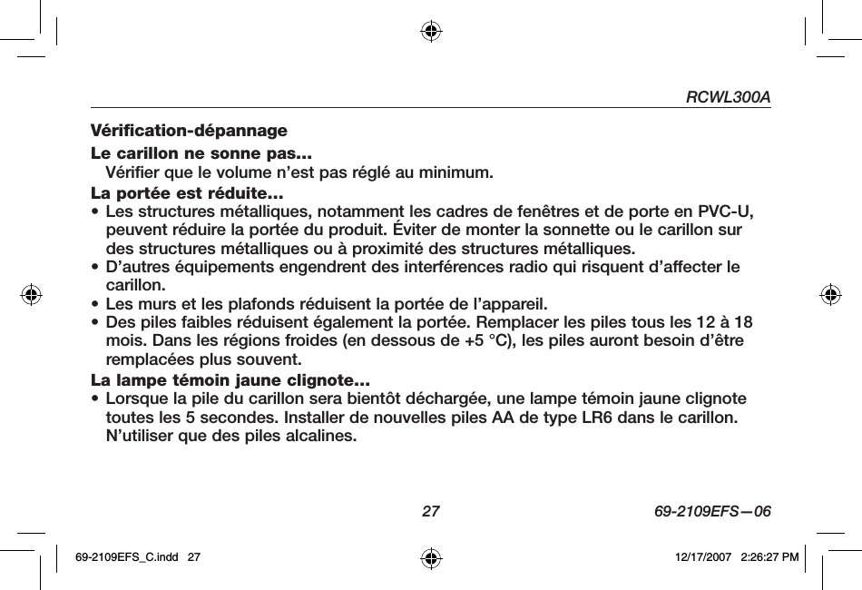 RCWL300A27 69-2109EFS—06Vérification-dépannage Le carillon ne sonne pas…Vérifier que le volume n’est pas réglé au minimum. La portée est réduite…• Les structures métalliques, notamment les cadres de fenêtres et de porte en PVC-U, peuvent réduire la portée du produit. Éviter de monter la sonnette ou le carillon sur des structures métalliques ou à proximité des structures métalliques. • D’autres équipements engendrent des interférences radio qui risquent d’affecter le carillon.• Les murs et les plafonds réduisent la portée de l’appareil. • Des piles faibles réduisent également la portée. Remplacer les piles tous les 12 à 18 mois. Dans les régions froides (en dessous de +5 °C), les piles auront besoin d’être remplacées plus souvent.La lampe témoin jaune clignote…• Lorsque la pile du carillon sera bientôt déchargée, une lampe témoin jaune clignote toutes les 5 secondes. Installer de nouvelles piles AA de type LR6 dans le carillon. N’utiliser que des piles alcalines.69-2109EFS_C.indd   27 12/17/2007   2:26:27 PM