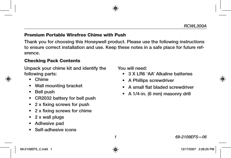 RCWL300A1 69-2109EFS—06Premium Portable Wirefree Chime with PushThank you for choosing this Honeywell product. Please use the following instructions to ensure correct installation and use. Keep these notes in a safe place for future ref-erence.Checking Pack ContentsUnpack your chime kit and identify the following parts:• Chime• Wall mounting bracket• Bell push• CR2032 battery for bell push• 2 x fixing screws for push• 2 x fixing screws for chime• 2 x wall plugs• Adhesive pad• Self-adhesive iconsYou will need:• 3 X LR6 ‘AA’ Alkaline batteries• A Phillips screwdriver• A small flat bladed screwdriver• A 1/4-in. (6 mm) masonry drill69-2109EFS_C.indd   1 12/17/2007   2:26:25 PM