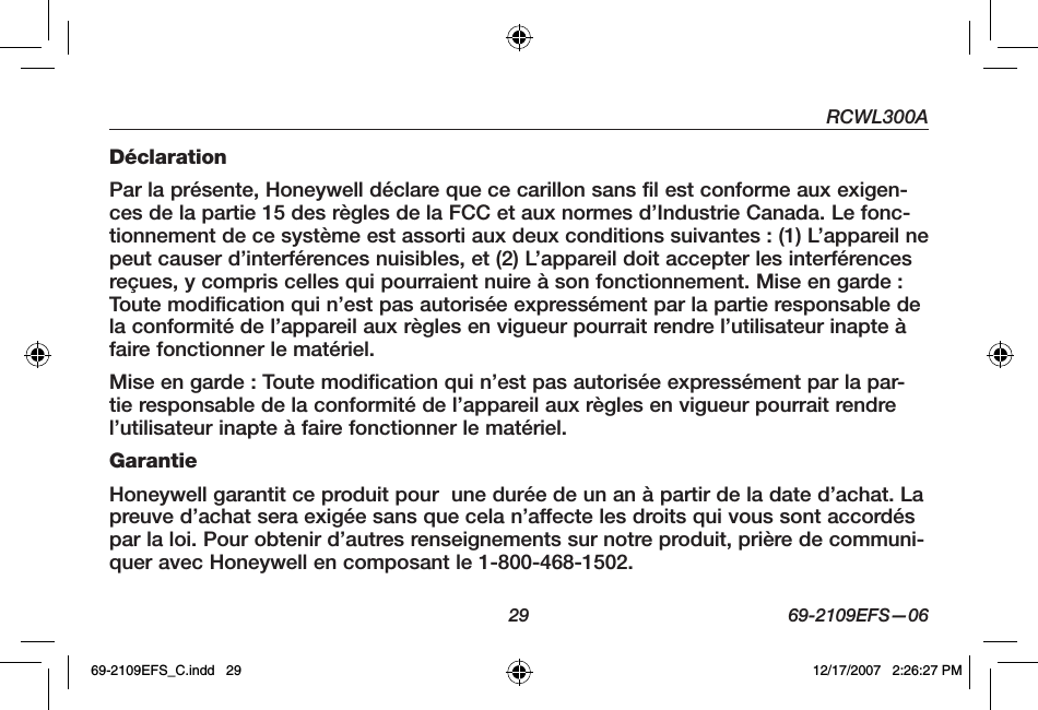 RCWL300A29 69-2109EFS—06DéclarationPar la présente, Honeywell déclare que ce carillon sans fil est conforme aux exigen-ces de la partie 15 des règles de la FCC et aux normes d’Industrie Canada. Le fonc-tionnement de ce système est assorti aux deux conditions suivantes : (1) L’appareil ne peut causer d’interférences nuisibles, et (2) L’appareil doit accepter les interférences reçues, y compris celles qui pourraient nuire à son fonctionnement. Mise en garde : Toute modification qui n’est pas autorisée expressément par la partie responsable de la conformité de l’appareil aux règles en vigueur pourrait rendre l’utilisateur inapte à faire fonctionner le matériel.Mise en garde : Toute modification qui n’est pas autorisée expressément par la par-tie responsable de la conformité de l’appareil aux règles en vigueur pourrait rendre l’utilisateur inapte à faire fonctionner le matériel.GarantieHoneywell garantit ce produit pour  une durée de un an à partir de la date d’achat. La preuve d’achat sera exigée sans que cela n’affecte les droits qui vous sont accordés par la loi. Pour obtenir d’autres renseignements sur notre produit, prière de communi-quer avec Honeywell en composant le 1-800-468-1502.69-2109EFS_C.indd   29 12/17/2007   2:26:27 PM