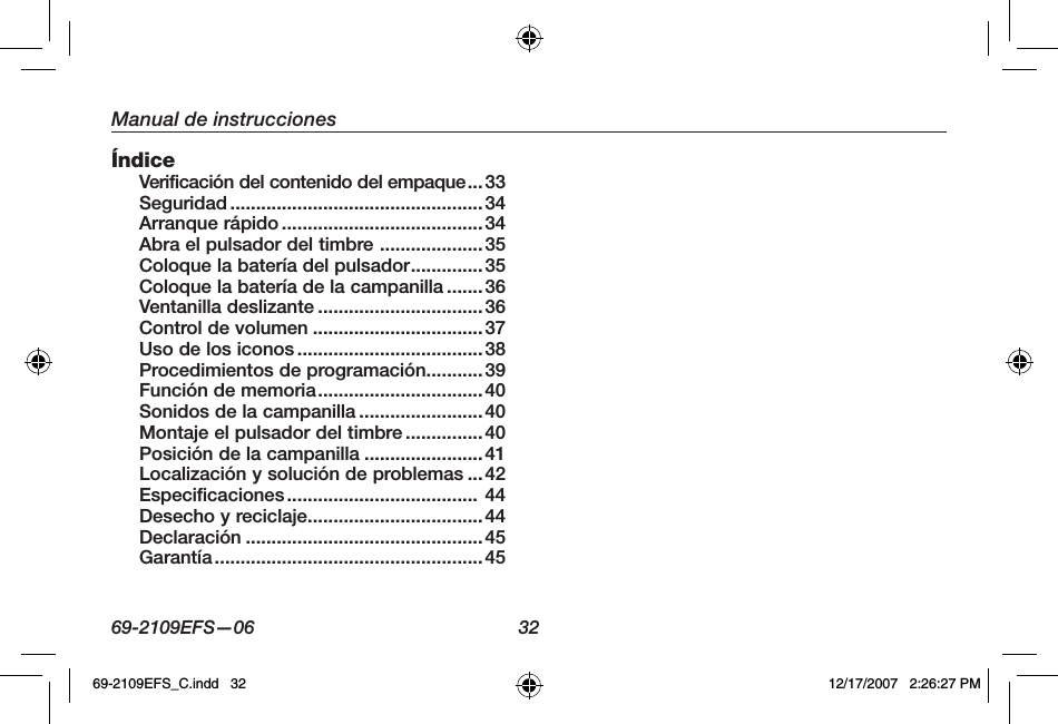 69-2109EFS—06 32Manual de instruccionesÍndiceVerificación del contenido del empaque...33Seguridad ................................................. 34Arranque rápido .......................................34Abra el pulsador del timbre ....................35Coloque la batería del pulsador..............35Coloque la batería de la campanilla .......36Ventanilla deslizante ................................36Control de volumen ................................. 37Uso de los iconos ....................................38Procedimientos de programación...........39Función de memoria................................40Sonidos de la campanilla ........................40Montaje el pulsador del timbre ...............40Posición de la campanilla .......................41Localización y solución de problemas ...42Especificaciones..................................... 44Desecho y reciclaje..................................44Declaración ..............................................45Garantía.................................................... 4569-2109EFS_C.indd   32 12/17/2007   2:26:27 PM