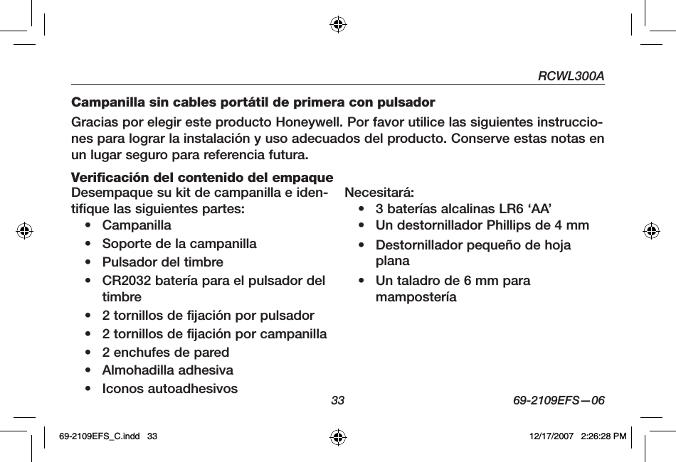 RCWL300A33 69-2109EFS—06Campanilla sin cables portátil de primera con pulsadorGracias por elegir este producto Honeywell. Por favor utilice las siguientes instruccio-nes para lograr la instalación y uso adecuados del producto. Conserve estas notas en un lugar seguro para referencia futura.Verificación del contenido del empaqueDesempaque su kit de campanilla e iden-tifique las siguientes partes:• Campanilla• Soporte de la campanilla• Pulsador del timbre• CR2032 batería para el pulsador del timbre• 2 tornillos de fijación por pulsador• 2 tornillos de fijación por campanilla• 2 enchufes de pared• Almohadilla adhesiva• Iconos autoadhesivosNecesitará:• 3 baterías alcalinas LR6 ‘AA’ • Un destornillador Phillips de 4 mm• Destornillador pequeño de hoja plana• Un taladro de 6 mm para mampostería69-2109EFS_C.indd   33 12/17/2007   2:26:28 PM