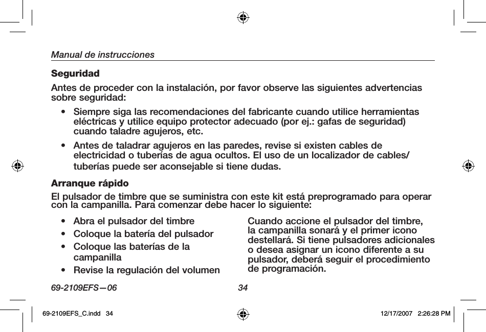 69-2109EFS—06 34Manual de instruccionesSeguridadAntes de proceder con la instalación, por favor observe las siguientes advertencias sobre seguridad:• Siempre siga las recomendaciones del fabricante cuando utilice herramientas eléctricas y utilice equipo protector adecuado (por ej.: gafas de seguridad) cuando taladre agujeros, etc.• Antes de taladrar agujeros en las paredes, revise si existen cables de electricidad o tuberías de agua ocultos. El uso de un localizador de cables/tuberías puede ser aconsejable si tiene dudas.Arranque rápidoEl pulsador de timbre que se suministra con este kit está preprogramado para operar con la campanilla. Para comenzar debe hacer lo siguiente:• Abra el pulsador del timbre• Coloque la batería del pulsador• Coloque las baterías de la campanilla• Revise la regulación del volumenCuando accione el pulsador del timbre, la campanilla sonará y el primer icono destellará. Si tiene pulsadores adicionales o desea asignar un icono diferente a su pulsador, deberá seguir el procedimiento de programación.69-2109EFS_C.indd   34 12/17/2007   2:26:28 PM