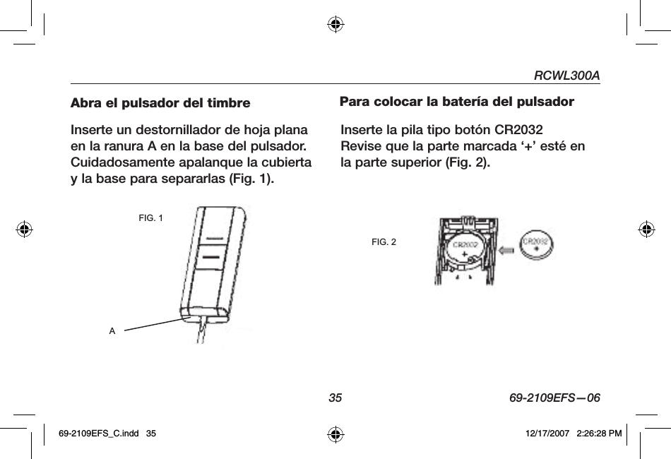 RCWL300A35 69-2109EFS—06Abra el pulsador del timbre Inserte un destornillador de hoja plana en la ranura A en la base del pulsador. Cuidadosamente apalanque la cubierta y la base para separarlas (Fig. 1).Para colocar la batería del pulsadorInserte la pila tipo botón CR2032 Revise que la parte marcada ‘+’ esté en la parte superior (Fig. 2).FIG. 1AFIG. 269-2109EFS_C.indd   35 12/17/2007   2:26:28 PM