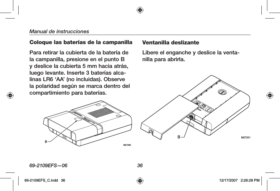 69-2109EFS—06 36Manual de instruccionesColoque las baterías de la campanillaPara retirar la cubierta de la batería de la campanilla, presione en el punto B y deslice la cubierta 5 mm hacia atrás, luego levante. Inserte 3 baterías alca-linas LR6 ‘AA’ (no incluidas). Observe la polaridad según se marca dentro del compartimiento para baterías.Ventanilla deslizanteLibere el enganche y deslice la venta-nilla para abrirla.M27200BM27201B69-2109EFS_C.indd   36 12/17/2007   2:26:28 PM