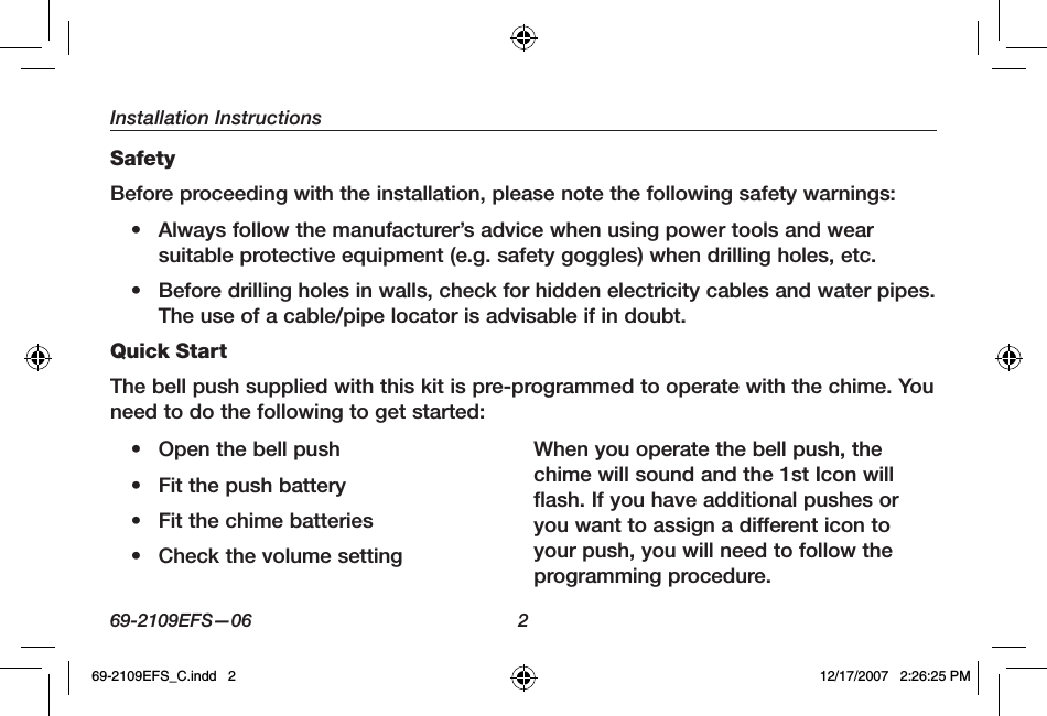 Installation Instructions69-2109EFS—06 2SafetyBefore proceeding with the installation, please note the following safety warnings:• Always follow the manufacturer’s advice when using power tools and wear suitable protective equipment (e.g. safety goggles) when drilling holes, etc.• Before drilling holes in walls, check for hidden electricity cables and water pipes. The use of a cable/pipe locator is advisable if in doubt.Quick StartThe bell push supplied with this kit is pre-programmed to operate with the chime. You need to do the following to get started:• Open the bell push• Fit the push battery• Fit the chime batteries• Check the volume settingWhen you operate the bell push, the chime will sound and the 1st Icon will flash. If you have additional pushes or you want to assign a different icon to your push, you will need to follow the programming procedure.69-2109EFS_C.indd   2 12/17/2007   2:26:25 PM