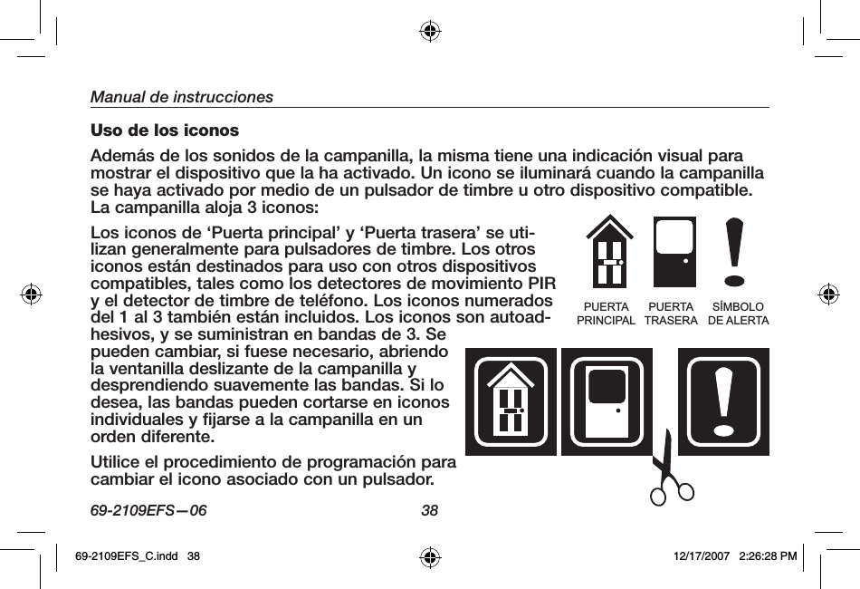 69-2109EFS—06 38Manual de instruccionesUso de los iconosAdemás de los sonidos de la campanilla, la misma tiene una indicación visual para mostrar el dispositivo que la ha activado. Un icono se iluminará cuando la campanilla se haya activado por medio de un pulsador de timbre u otro dispositivo compatible. La campanilla aloja 3 iconos: Los iconos de ‘Puerta principal’ y ‘Puerta trasera’ se uti-lizan generalmente para pulsadores de timbre. Los otros iconos están destinados para uso con otros dispositivos compatibles, tales como los detectores de movimiento PIR y el detector de timbre de teléfono. Los iconos numerados del 1 al 3 también están incluidos. Los iconos son autoad-hesivos, y se suministran en bandas de 3. Se pueden cambiar, si fuese necesario, abriendo la ventanilla deslizante de la campanilla y desprendiendo suavemente las bandas. Si lo desea, las bandas pueden cortarse en iconos individuales y fijarse a la campanilla en un orden diferente.Utilice el procedimiento de programación para cambiar el icono asociado con un pulsador.PUERTAPRINCIPALPUERTATRASERASÍMBOLODE ALERTA69-2109EFS_C.indd   38 12/17/2007   2:26:28 PM