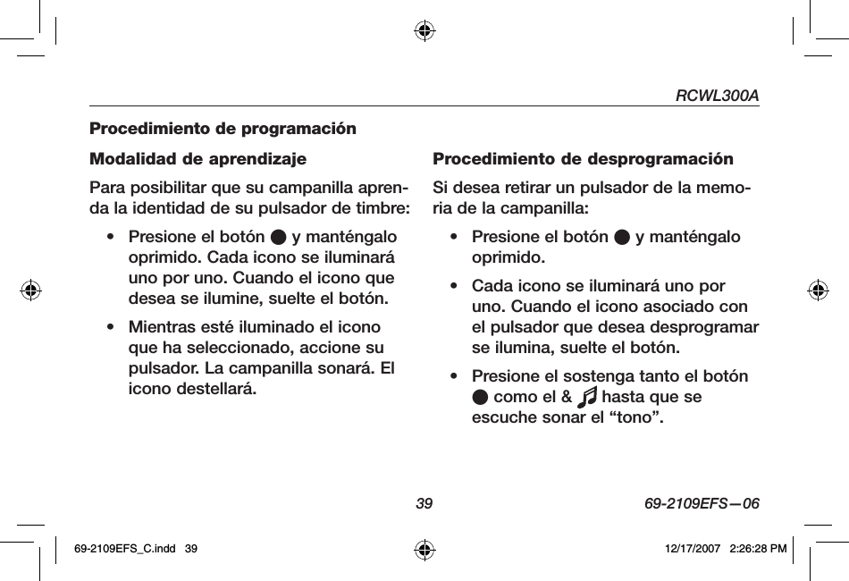 RCWL300A39 69-2109EFS—06Procedimiento de programaciónModalidad de aprendizajePara posibilitar que su campanilla apren-da la identidad de su pulsador de timbre:• Presione el botón O y manténgalo oprimido. Cada icono se iluminará uno por uno. Cuando el icono que desea se ilumine, suelte el botón.• Mientras esté iluminado el icono que ha seleccionado, accione su pulsador. La campanilla sonará. El icono destellará.Procedimiento de desprogramaciónSi desea retirar un pulsador de la memo-ria de la campanilla:• Presione el botón O y manténgalo oprimido.• Cada icono se iluminará uno por uno. Cuando el icono asociado con el pulsador que desea desprogramar se ilumina, suelte el botón. • Presione el sostenga tanto el botón O como el &amp;   hasta que se escuche sonar el “tono”.69-2109EFS_C.indd   39 12/17/2007   2:26:28 PM