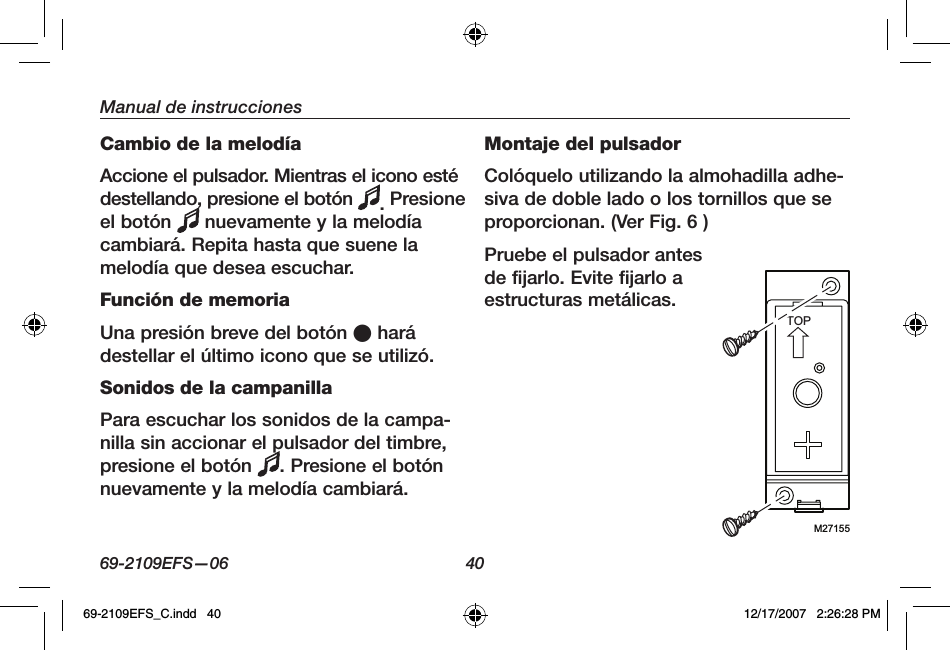 69-2109EFS—06 40Manual de instruccionesCambio de la melodíaAccione el pulsador. Mientras el icono esté destellando, presione el botón  . Presione el botón   nuevamente y la melodía cambiará. Repita hasta que suene la melodía que desea escuchar.Función de memoriaUna presión breve del botón O hará destellar el último icono que se utilizó.Sonidos de la campanillaPara escuchar los sonidos de la campa-nilla sin accionar el pulsador del timbre, presione el botón  . Presione el botón nuevamente y la melodía cambiará.Montaje del pulsadorColóquelo utilizando la almohadilla adhe-siva de doble lado o los tornillos que se proporcionan. (Ver Fig. 6 )Pruebe el pulsador antes de fijarlo. Evite fijarlo a estructuras metálicas.M27155TOP69-2109EFS_C.indd   40 12/17/2007   2:26:28 PM