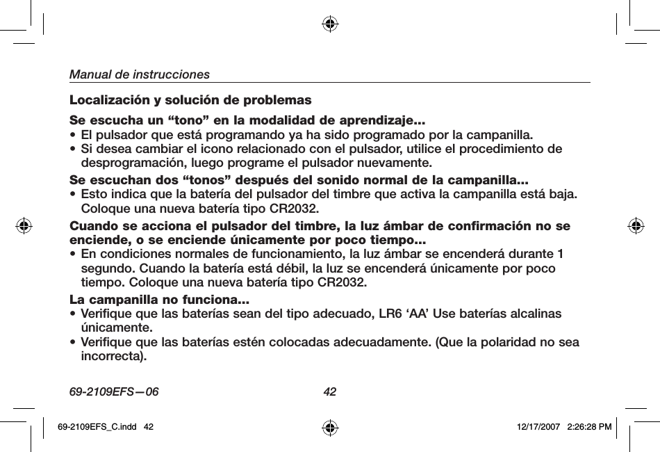 69-2109EFS—06 42Manual de instruccionesLocalización y solución de problemasSe escucha un “tono” en la modalidad de aprendizaje...• El pulsador que está programando ya ha sido programado por la campanilla.• Si desea cambiar el icono relacionado con el pulsador, utilice el procedimiento de desprogramación, luego programe el pulsador nuevamente. Se escuchan dos “tonos” después del sonido normal de la campanilla...• Esto indica que la batería del pulsador del timbre que activa la campanilla está baja. Coloque una nueva batería tipo CR2032.Cuando se acciona el pulsador del timbre, la luz ámbar de confirmación no se enciende, o se enciende únicamente por poco tiempo...• En condiciones normales de funcionamiento, la luz ámbar se encenderá durante 1 segundo. Cuando la batería está débil, la luz se encenderá únicamente por poco tiempo. Coloque una nueva batería tipo CR2032.La campanilla no funciona...• Verifique que las baterías sean del tipo adecuado, LR6 ‘AA’ Use baterías alcalinas únicamente.• Verifique que las baterías estén colocadas adecuadamente. (Que la polaridad no sea incorrecta).69-2109EFS_C.indd   42 12/17/2007   2:26:28 PM