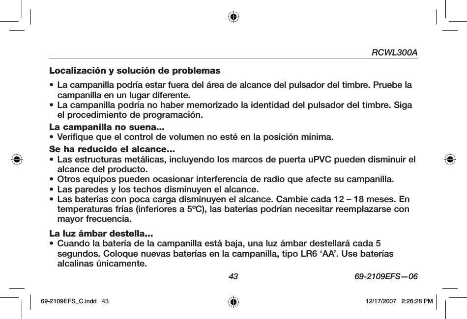 RCWL300A43 69-2109EFS—06Localización y solución de problemas• La campanilla podría estar fuera del área de alcance del pulsador del timbre. Pruebe la campanilla en un lugar diferente.• La campanilla podría no haber memorizado la identidad del pulsador del timbre. Siga el procedimiento de programación.La campanilla no suena...• Verifique que el control de volumen no esté en la posición mínima.Se ha reducido el alcance...• Las estructuras metálicas, incluyendo los marcos de puerta uPVC pueden disminuir el alcance del producto.• Otros equipos pueden ocasionar interferencia de radio que afecte su campanilla.• Las paredes y los techos disminuyen el alcance.• Las baterías con poca carga disminuyen el alcance. Cambie cada 12 – 18 meses. En temperaturas frías (inferiores a 5ºC), las baterías podrían necesitar reemplazarse con mayor frecuencia.La luz ámbar destella...• Cuando la batería de la campanilla está baja, una luz ámbar destellará cada 5 segundos. Coloque nuevas baterías en la campanilla, tipo LR6 ‘AA’. Use baterías alcalinas únicamente.69-2109EFS_C.indd   43 12/17/2007   2:26:28 PM