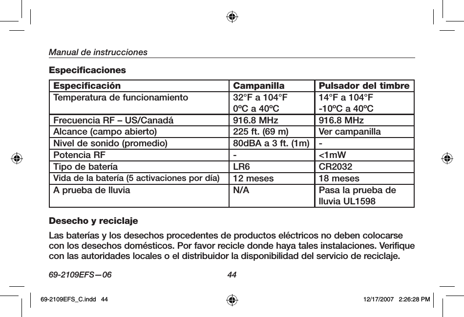 69-2109EFS—06 44Manual de instruccionesEspecificacionesEspecificación Campanilla Pulsador del timbreTemperatura de funcionamiento 32°F a 104°F0ºC a 40ºC14°F a 104°F-10ºC a 40ºCFrecuencia RF – US/Canadá 916.8 MHz 916.8 MHzAlcance (campo abierto) 225 ft. (69 m) Ver campanillaNivel de sonido (promedio) 80dBA a 3 ft. (1m) -Potencia RF - &lt;1mWTipo de batería LR6 CR2032Vida de la batería (5 activaciones por día) 12 meses 18 mesesA prueba de lluvia N/A Pasa la prueba de lluvia UL1598Desecho y reciclajeLas baterías y los desechos procedentes de productos eléctricos no deben colocarse con los desechos domésticos. Por favor recicle donde haya tales instalaciones. Verifique con las autoridades locales o el distribuidor la disponibilidad del servicio de reciclaje.69-2109EFS_C.indd   44 12/17/2007   2:26:28 PM