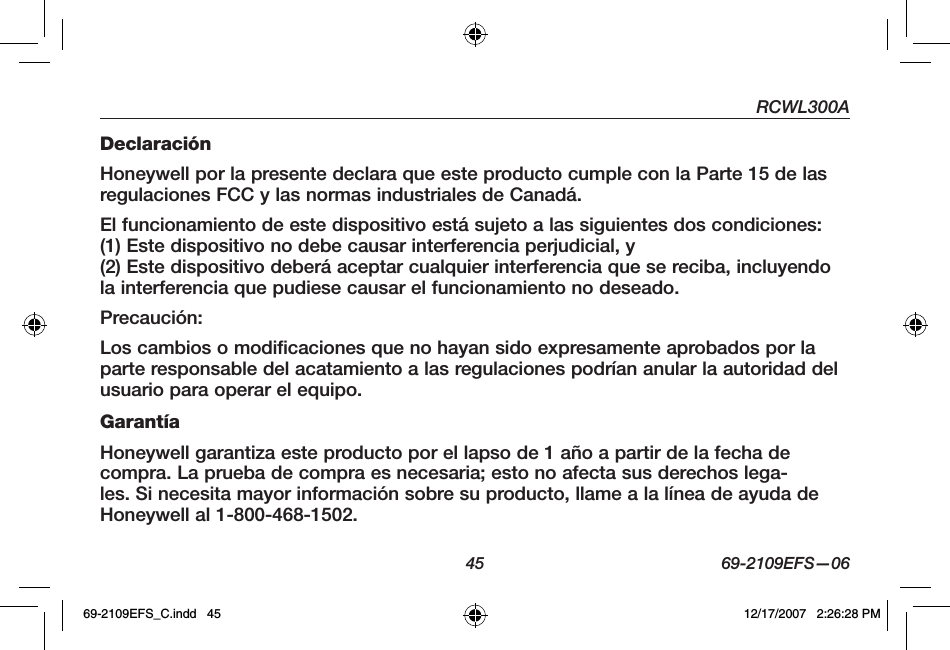 RCWL300A45 69-2109EFS—06DeclaraciónHoneywell por la presente declara que este producto cumple con la Parte 15 de las regulaciones FCC y las normas industriales de Canadá.El funcionamiento de este dispositivo está sujeto a las siguientes dos condiciones:(1) Este dispositivo no debe causar interferencia perjudicial, y (2) Este dispositivo deberá aceptar cualquier interferencia que se reciba, incluyendo la interferencia que pudiese causar el funcionamiento no deseado.Precaución:Los cambios o modificaciones que no hayan sido expresamente aprobados por la parte responsable del acatamiento a las regulaciones podrían anular la autoridad del usuario para operar el equipo.GarantíaHoneywell garantiza este producto por el lapso de 1 año a partir de la fecha de compra. La prueba de compra es necesaria; esto no afecta sus derechos lega-les. Si necesita mayor información sobre su producto, llame a la línea de ayuda de Honeywell al 1-800-468-1502.69-2109EFS_C.indd   45 12/17/2007   2:26:28 PM