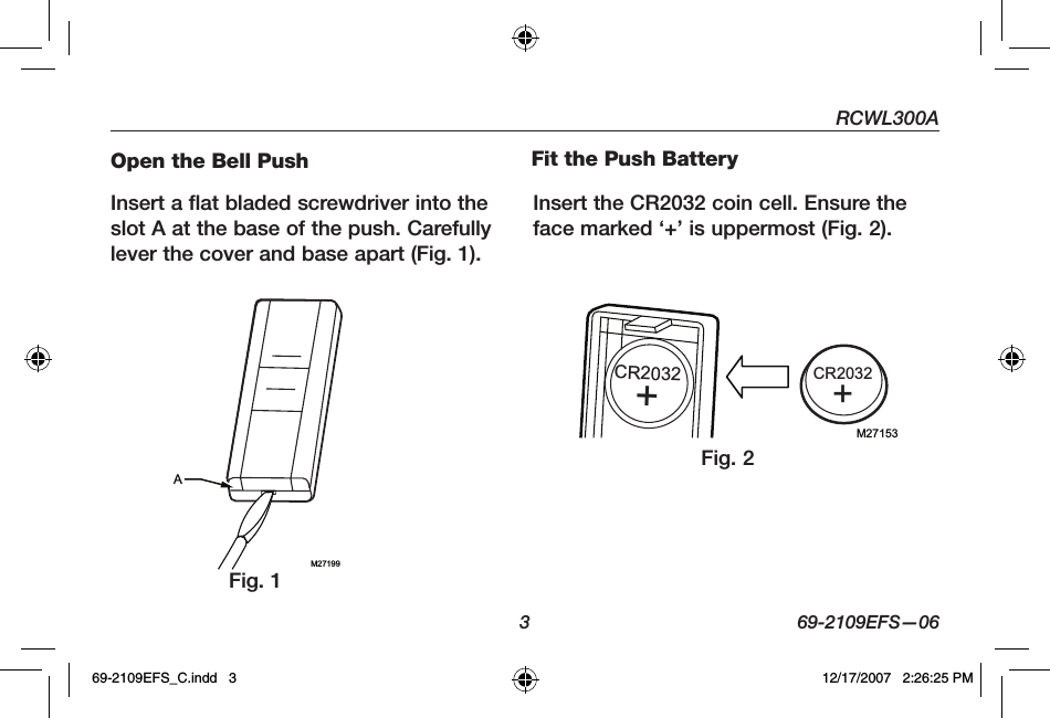 RCWL300A3 69-2109EFS—06Open the Bell PushInsert a flat bladed screwdriver into the slot A at the base of the push. Carefully lever the cover and base apart (Fig. 1).Fit the Push BatteryInsert the CR2032 coin cell. Ensure the face marked ‘+’ is uppermost (Fig. 2).M27199AM27153CR2032+CR2032+Fig. 1Fig. 269-2109EFS_C.indd   3 12/17/2007   2:26:25 PM