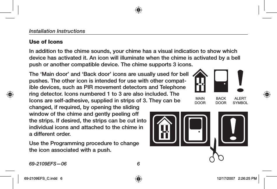 Installation Instructions69-2109EFS—06 6Use of IconsIn addition to the chime sounds, your chime has a visual indication to show which device has activated it. An icon will illuminate when the chime is activated by a bell push or another compatible device. The chime supports 3 icons.The ‘Main door’ and ‘Back door’ icons are usually used for bell pushes. The other icon is intended for use with other compat-ible devices, such as PIR movement detectors and Telephone ring detector. Icons numbered 1 to 3 are also included. The Icons are self-adhesive, supplied in strips of 3. They can be changed, if required, by opening the sliding window of the chime and gently peeling off the strips. If desired, the strips can be cut into individual icons and attached to the chime in a different order.Use the Programming procedure to change the icon associated with a push.MAINDOORBACKDOORALERTSYMBOL69-2109EFS_C.indd   6 12/17/2007   2:26:25 PM