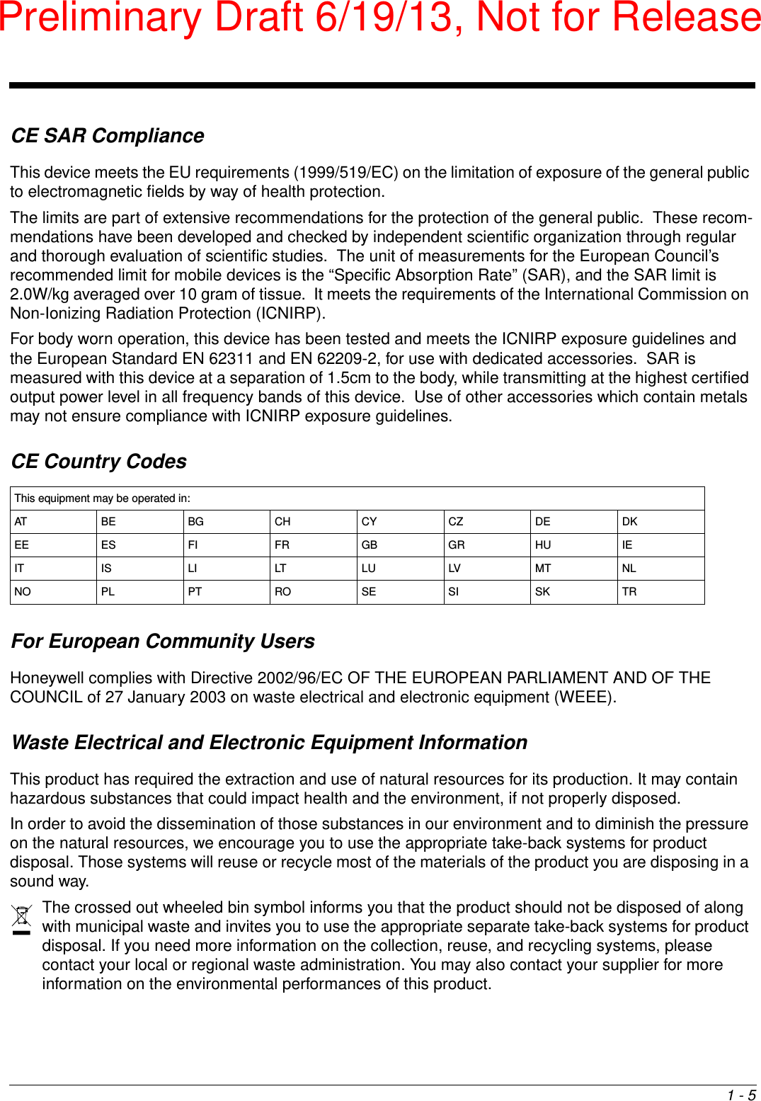 1 - 5CE SAR ComplianceThis device meets the EU requirements (1999/519/EC) on the limitation of exposure of the general public to electromagnetic fields by way of health protection.The limits are part of extensive recommendations for the protection of the general public.  These recom-mendations have been developed and checked by independent scientific organization through regular and thorough evaluation of scientific studies.  The unit of measurements for the European Council’s recommended limit for mobile devices is the “Specific Absorption Rate” (SAR), and the SAR limit is 2.0W/kg averaged over 10 gram of tissue.  It meets the requirements of the International Commission on Non-Ionizing Radiation Protection (ICNIRP).For body worn operation, this device has been tested and meets the ICNIRP exposure guidelines and the European Standard EN 62311 and EN 62209-2, for use with dedicated accessories.  SAR is measured with this device at a separation of 1.5cm to the body, while transmitting at the highest certified output power level in all frequency bands of this device.  Use of other accessories which contain metals may not ensure compliance with ICNIRP exposure guidelines. CE Country CodesFor European Community UsersHoneywell complies with Directive 2002/96/EC OF THE EUROPEAN PARLIAMENT AND OF THE COUNCIL of 27 January 2003 on waste electrical and electronic equipment (WEEE).Waste Electrical and Electronic Equipment InformationThis product has required the extraction and use of natural resources for its production. It may contain hazardous substances that could impact health and the environment, if not properly disposed.In order to avoid the dissemination of those substances in our environment and to diminish the pressure on the natural resources, we encourage you to use the appropriate take-back systems for product disposal. Those systems will reuse or recycle most of the materials of the product you are disposing in a sound way.The crossed out wheeled bin symbol informs you that the product should not be disposed of along with municipal waste and invites you to use the appropriate separate take-back systems for product disposal. If you need more information on the collection, reuse, and recycling systems, please contact your local or regional waste administration. You may also contact your supplier for more information on the environmental performances of this product.This equipment may be operated in:AT BE BG CH CY CZ DE DKEE ES FI FR GB GR HU IEIT IS LI LT LU LV MT NLNO PL PT RO SE SI SK TRPreliminary Draft 6/19/13, Not for Release