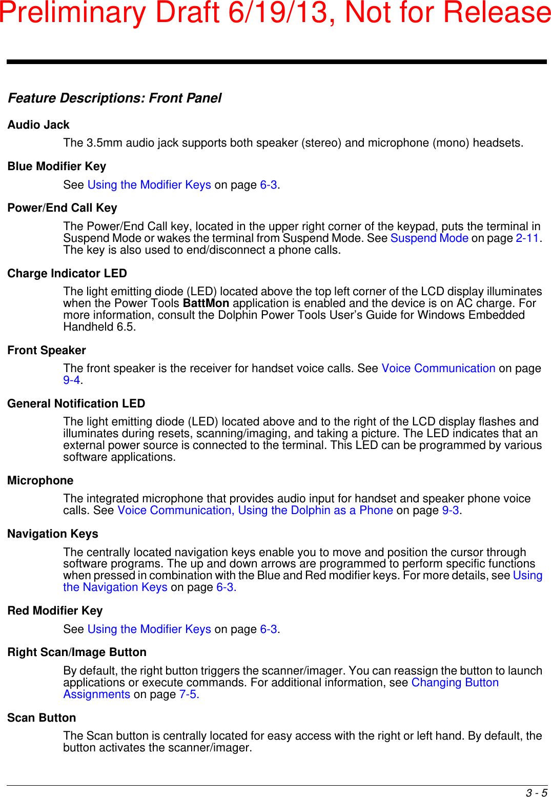 3 - 5Feature Descriptions: Front PanelAudio JackThe 3.5mm audio jack supports both speaker (stereo) and microphone (mono) headsets. Blue Modifier KeySee Using the Modifier Keys on page 6-3.Power/End Call KeyThe Power/End Call key, located in the upper right corner of the keypad, puts the terminal in Suspend Mode or wakes the terminal from Suspend Mode. See Suspend Mode on page 2-11. The key is also used to end/disconnect a phone calls.  Charge Indicator LEDThe light emitting diode (LED) located above the top left corner of the LCD display illuminates when the Power Tools BattMon application is enabled and the device is on AC charge. For more information, consult the Dolphin Power Tools User’s Guide for Windows Embedded Handheld 6.5.Front SpeakerThe front speaker is the receiver for handset voice calls. See Voice Communication on page 9-4.General Notification LEDThe light emitting diode (LED) located above and to the right of the LCD display flashes and illuminates during resets, scanning/imaging, and taking a picture. The LED indicates that an external power source is connected to the terminal. This LED can be programmed by various software applications.MicrophoneThe integrated microphone that provides audio input for handset and speaker phone voice calls. See Voice Communication, Using the Dolphin as a Phone on page 9-3.Navigation KeysThe centrally located navigation keys enable you to move and position the cursor through software programs. The up and down arrows are programmed to perform specific functions when pressed in combination with the Blue and Red modifier keys. For more details, see Using the Navigation Keys on page 6-3.Red Modifier KeySee Using the Modifier Keys on page 6-3.Right Scan/Image ButtonBy default, the right button triggers the scanner/imager. You can reassign the button to launch applications or execute commands. For additional information, see Changing Button Assignments on page 7-5. Scan ButtonThe Scan button is centrally located for easy access with the right or left hand. By default, the button activates the scanner/imager. Preliminary Draft 6/19/13, Not for Release