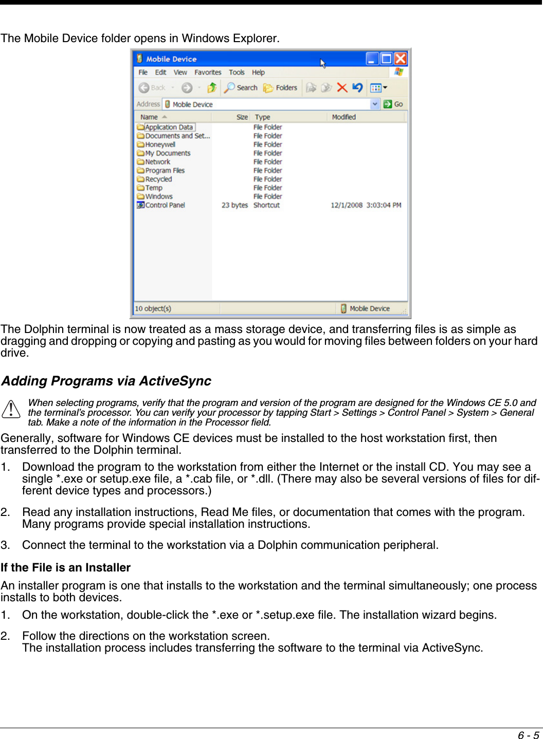 6 - 5The Mobile Device folder opens in Windows Explorer. The Dolphin terminal is now treated as a mass storage device, and transferring files is as simple as dragging and dropping or copying and pasting as you would for moving files between folders on your hard drive.Adding Programs via ActiveSyncWhen selecting programs, verify that the program and version of the program are designed for the Windows CE 5.0 and the terminal’s processor. You can verify your processor by tapping Start &gt; Settings &gt; Control Panel &gt; System &gt; General tab. Make a note of the information in the Processor field. Generally, software for Windows CE devices must be installed to the host workstation first, then transferred to the Dolphin terminal. 1. Download the program to the workstation from either the Internet or the install CD. You may see a single *.exe or setup.exe file, a *.cab file, or *.dll. (There may also be several versions of files for dif-ferent device types and processors.)2. Read any installation instructions, Read Me files, or documentation that comes with the program. Many programs provide special installation instructions.3. Connect the terminal to the workstation via a Dolphin communication peripheral.If the File is an InstallerAn installer program is one that installs to the workstation and the terminal simultaneously; one process installs to both devices.1. On the workstation, double-click the *.exe or *.setup.exe file. The installation wizard begins. 2. Follow the directions on the workstation screen. The installation process includes transferring the software to the terminal via ActiveSync. !