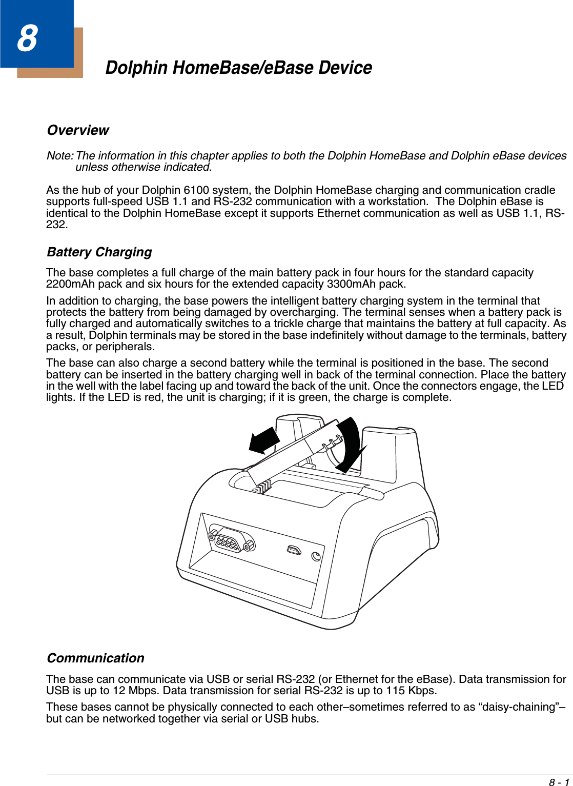 8 - 18Dolphin HomeBase/eBase DeviceOverviewNote: The information in this chapter applies to both the Dolphin HomeBase and Dolphin eBase devices unless otherwise indicated.As the hub of your Dolphin 6100 system, the Dolphin HomeBase charging and communication cradle supports full-speed USB 1.1 and RS-232 communication with a workstation.  The Dolphin eBase is identical to the Dolphin HomeBase except it supports Ethernet communication as well as USB 1.1, RS-232.Battery ChargingThe base completes a full charge of the main battery pack in four hours for the standard capacity 2200mAh pack and six hours for the extended capacity 3300mAh pack. In addition to charging, the base powers the intelligent battery charging system in the terminal that protects the battery from being damaged by overcharging. The terminal senses when a battery pack is fully charged and automatically switches to a trickle charge that maintains the battery at full capacity. As a result, Dolphin terminals may be stored in the base indefinitely without damage to the terminals, battery packs, or peripherals. The base can also charge a second battery while the terminal is positioned in the base. The second battery can be inserted in the battery charging well in back of the terminal connection. Place the battery in the well with the label facing up and toward the back of the unit. Once the connectors engage, the LED  lights. If the LED is red, the unit is charging; if it is green, the charge is complete.CommunicationThe base can communicate via USB or serial RS-232 (or Ethernet for the eBase). Data transmission for USB is up to 12 Mbps. Data transmission for serial RS-232 is up to 115 Kbps. These bases cannot be physically connected to each other–sometimes referred to as “daisy-chaining”–but can be networked together via serial or USB hubs.