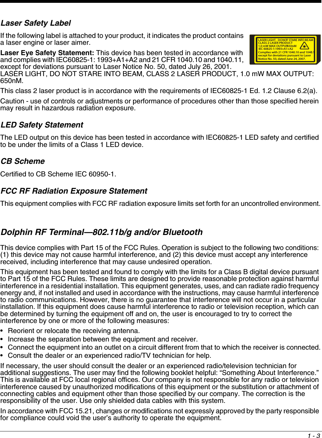 1 - 3Laser Safety LabelIf the following label is attached to your product, it indicates the product contains a laser engine or laser aimer. Laser Eye Safety Statement: This device has been tested in accordance with and complies with IEC60825-1: 1993+A1+A2 and 21 CFR 1040.10 and 1040.11, except for deviations pursuant to Laser Notice No. 50, dated July 26, 2001. LASER LIGHT, DO NOT STARE INTO BEAM, CLASS 2 LASER PRODUCT, 1.0 mW MAX OUTPUT: 650nM.This class 2 laser product is in accordance with the requirements of IEC60825-1 Ed. 1.2 Clause 6.2(a).Caution - use of controls or adjustments or performance of procedures other than those specified herein may result in hazardous radiation exposure.LED Safety StatementThe LED output on this device has been tested in accordance with IEC60825-1 LED safety and certified to be under the limits of a Class 1 LED device.CB SchemeCertified to CB Scheme IEC 60950-1.FCC RF Radiation Exposure StatementThis equipment complies with FCC RF radiation exposure limits set forth for an uncontrolled environment.Dolphin RF Terminal—802.11b/g and/or BluetoothThis device complies with Part 15 of the FCC Rules. Operation is subject to the following two conditions: (1) this device may not cause harmful interference, and (2) this device must accept any interference received, including interference that may cause undesired operation.This equipment has been tested and found to comply with the limits for a Class B digital device pursuant to Part 15 of the FCC Rules. These limits are designed to provide reasonable protection against harmful interference in a residential installation. This equipment generates, uses, and can radiate radio frequency energy and, if not installed and used in accordance with the instructions, may cause harmful interference to radio communications. However, there is no guarantee that interference will not occur in a particular installation. If this equipment does cause harmful interference to radio or television reception, which can be determined by turning the equipment off and on, the user is encouraged to try to correct the interference by one or more of the following measures:• Reorient or relocate the receiving antenna.• Increase the separation between the equipment and receiver.• Connect the equipment into an outlet on a circuit different from that to which the receiver is connected.• Consult the dealer or an experienced radio/TV technician for help.If necessary, the user should consult the dealer or an experienced radio/television technician for additional suggestions. The user may find the following booklet helpful: “Something About Interference.” This is available at FCC local regional offices. Our company is not responsible for any radio or television interference caused by unauthorized modifications of this equipment or the substitution or attachment of connecting cables and equipment other than those specified by our company. The correction is the responsibility of the user. Use only shielded data cables with this system.In accordance with FCC 15.21, changes or modifications not expressly approved by the party responsible for compliance could void the user’s authority to operate the equipment.LASER LIGHT.DONOT STARE INTO BEAM1.0 mW MAX OUTPUT: 650nMIEC 60825-1:1993+A1+A2CLASS 2 LASER PRODUCTComplies with 21 CFR 1040.10 and 1040.11except for deviations pursuant to Laser Notice No. 50, dated June 24, 2007.