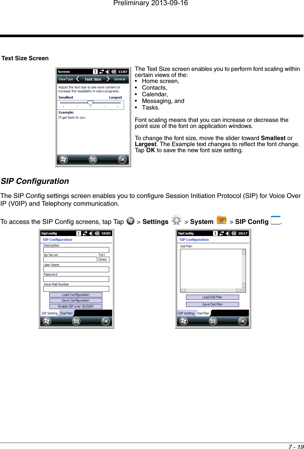 7 - 19SIP ConfigurationThe SIP Config settings screen enables you to configure Session Initiation Protocol (SIP) for Voice Over IP (V0IP) and Telephony communication.To access the SIP Config screens, tap Tap   &gt; Settings  &gt; System   &gt; SIP Config  .Text Size ScreenThe Text Size screen enables you to perform font scaling within certain views of the: • Home screen, • Contacts, • Calendar, • Messaging, and •Tasks. Font scaling means that you can increase or decrease the point size of the font on application windows.To change the font size, move the slider toward Smallest or Largest. The Example text changes to reflect the font change. Tap OK to save the new font size setting. Preliminary 2013-09-16