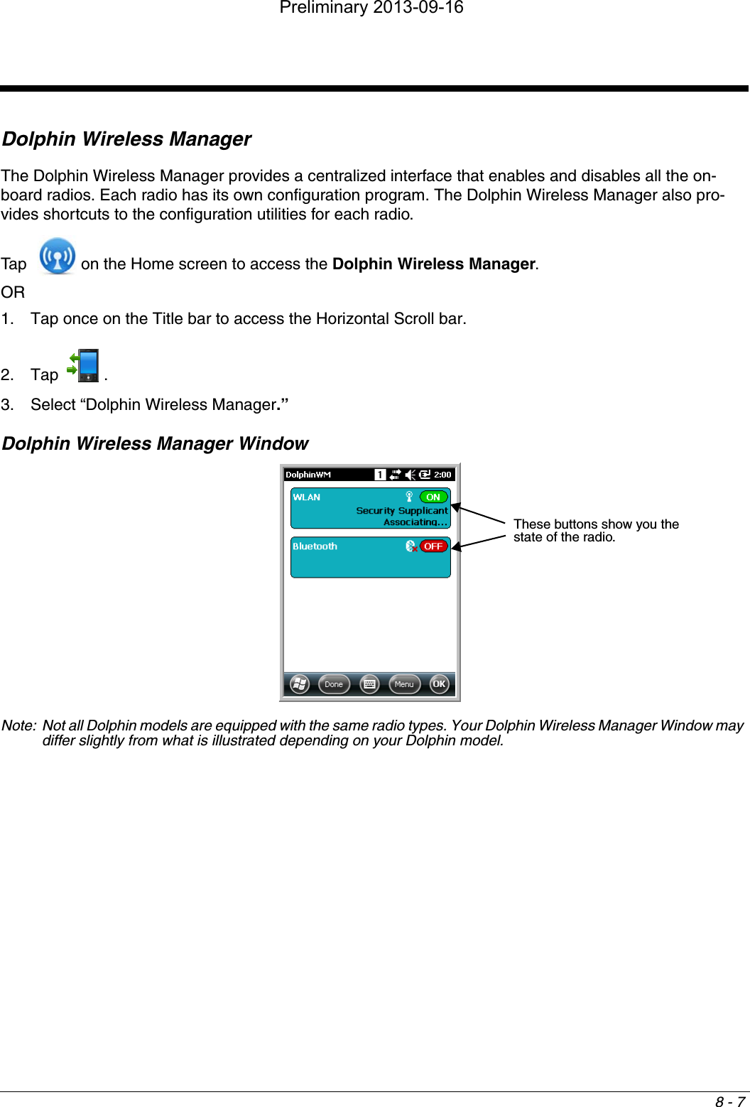 8 - 7Dolphin Wireless ManagerThe Dolphin Wireless Manager provides a centralized interface that enables and disables all the on-board radios. Each radio has its own configuration program. The Dolphin Wireless Manager also pro-vides shortcuts to the configuration utilities for each radio. Tap    on the Home screen to access the Dolphin Wireless Manager.OR 1. Tap once on the Title bar to access the Horizontal Scroll bar. 2. Tap . 3. Select “Dolphin Wireless Manager.”Dolphin Wireless Manager WindowNote: Not all Dolphin models are equipped with the same radio types. Your Dolphin Wireless Manager Window may differ slightly from what is illustrated depending on your Dolphin model.These buttons show you the state of the radio.Preliminary 2013-09-16