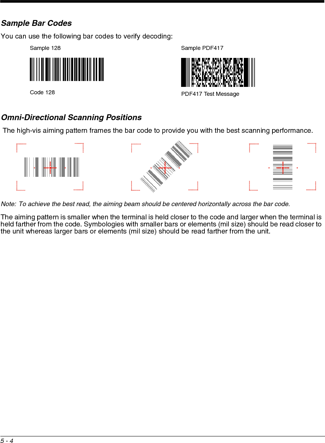 5 - 4Sample Bar CodesYou can use the following bar codes to verify decoding:Omni-Directional Scanning Positions The high-vis aiming pattern frames the bar code to provide you with the best scanning performance. Note: To achieve the best read, the aiming beam should be centered horizontally across the bar code. The aiming pattern is smaller when the terminal is held closer to the code and larger when the terminal is held farther from the code. Symbologies with smaller bars or elements (mil size) should be read closer to the unit whereas larger bars or elements (mil size) should be read farther from the unit.Sample 128 Sample PDF417Code 128 PDF417 Test Message